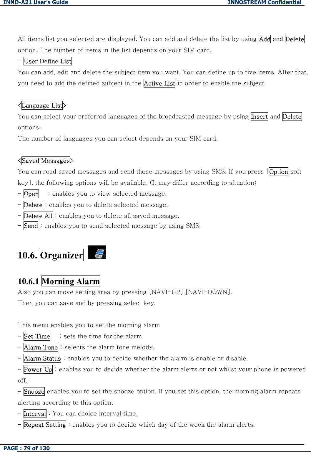 INNO-A21 User&rsquo;s Guide  INNOSTREAM Confidential PAGE : 79 of 130    All items list you selected are displayed. You can add and delete the list by using Add and Delete option. The number of items in the list depends on your SIM card. - User Define List   You can add, edit and delete the subject item you want. You can define up to five items. After that, you need to add the defined subject in the Active List in order to enable the subject.  <Language List> You can select your preferred languages of the broadcasted message by using Insert and Delete options. The number of languages you can select depends on your SIM card.  <Saved Messages> You can read saved messages and send these messages by using SMS. If you press [Option soft key], the following options will be available. (It may differ according to situation) - Open      : enables you to view selected message. - Delete : enables you to delete selected message. - Delete All : enables you to delete all saved message. - Send : enables you to send selected message by using SMS.  10.6. Organizer    10.6.1 Morning Alarm Also you can move setting area by pressing [NAVI-UP],[NAVI-DOWN]. Then you can save and by pressing select key.  This menu enables you to set the morning alarm   - Set Time      : sets the time for the alarm. - Alarm Tone : selects the alarm tone melody.     - Alarm Status : enables you to decide whether the alarm is enable or disable.   - Power Up : enables you to decide whether the alarm alerts or not whilst your phone is powered off. - Snooze enables you to set the snooze option. If you set this option, the morning alarm repeats alerting according to this option. - Interval : You can choice interval time. - Repeat Setting : enables you to decide which day of the week the alarm alerts. 