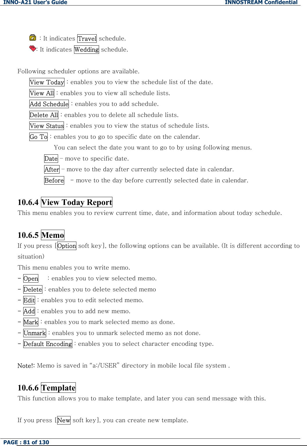 INNO-A21 User&rsquo;s Guide  INNOSTREAM Confidential PAGE : 81 of 130      : It indicates Travel schedule. : It indicates Wedding schedule.  Following scheduler options are available. View Today : enables you to view the schedule list of the date. View All : enables you to view all schedule lists. Add Schedule : enables you to add schedule. Delete All : enables you to delete all schedule lists. View Status : enables you to view the status of schedule lists. Go To : enables you to go to specific date on the calendar.   You can select the date you want to go to by using following menus. Date &ndash; move to specific date. After &ndash; move to the day after currently selected date in calendar. Before    - move to the day before currently selected date in calendar.  10.6.4 View Today Report     This menu enables you to review current time, date, and information about today schedule.  10.6.5 Memo If you press [Option soft key], the following options can be available. (It is different according to situation) This menu enables you to write memo. - Open      : enables you to view selected memo. - Delete : enables you to delete selected memo - Edit : enables you to edit selected memo. - Add : enables you to add new memo. - Mark : enables you to mark selected memo as done. - Unmark : enables you to unmark selected memo as not done. - Default Encoding : enables you to select character encoding type.  Note!: Memo is saved in &ldquo;a:/USER&rdquo; directory in mobile local file system .  10.6.6 Template This function allows you to make template, and later you can send message with this.  If you press [New soft key], you can create new template. 
