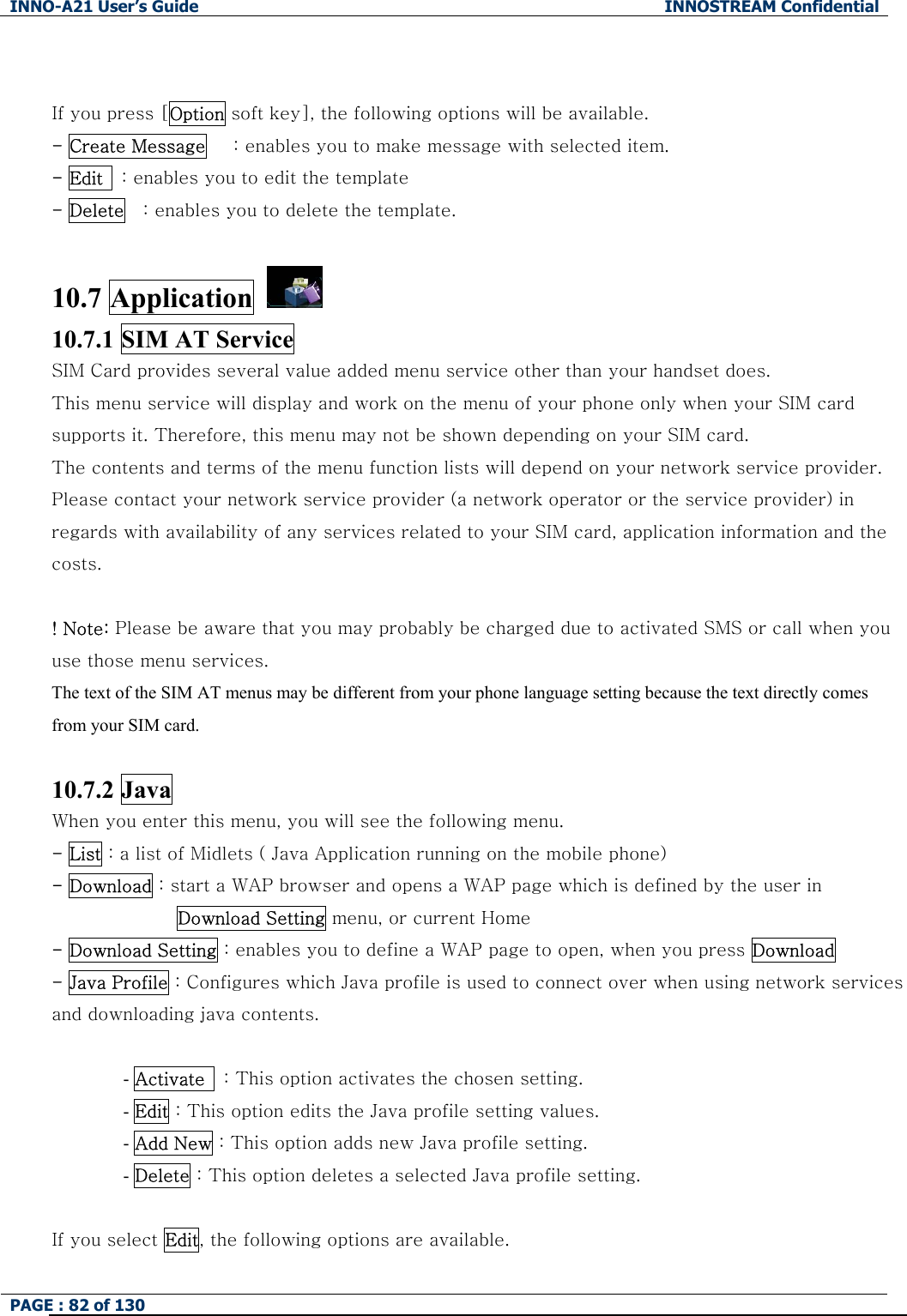 INNO-A21 User&rsquo;s Guide  INNOSTREAM Confidential PAGE : 82 of 130    If you press [Option soft key], the following options will be available. - Create Message      : enables you to make message with selected item. - Edit    : enables you to edit the template - Delete    : enables you to delete the template.  10.7 Application   10.7.1 SIM AT Service SIM Card provides several value added menu service other than your handset does. This menu service will display and work on the menu of your phone only when your SIM card supports it. Therefore, this menu may not be shown depending on your SIM card. The contents and terms of the menu function lists will depend on your network service provider. Please contact your network service provider (a network operator or the service provider) in regards with availability of any services related to your SIM card, application information and the costs.  ! Note: Please be aware that you may probably be charged due to activated SMS or call when you use those menu services. The text of the SIM AT menus may be different from your phone language setting because the text directly comes from your SIM card.  10.7.2 Java   When you enter this menu, you will see the following menu. - List : a list of Midlets ( Java Application running on the mobile phone) - Download : start a WAP browser and opens a WAP page which is defined by the user in   Download Setting menu, or current Home - Download Setting : enables you to define a WAP page to open, when you press Download   - Java Profile : Configures which Java profile is used to connect over when using network services and downloading java contents.  - Activate    : This option activates the chosen setting. - Edit : This option edits the Java profile setting values. - Add New : This option adds new Java profile setting. - Delete : This option deletes a selected Java profile setting.  If you select Edit, the following options are available. 
