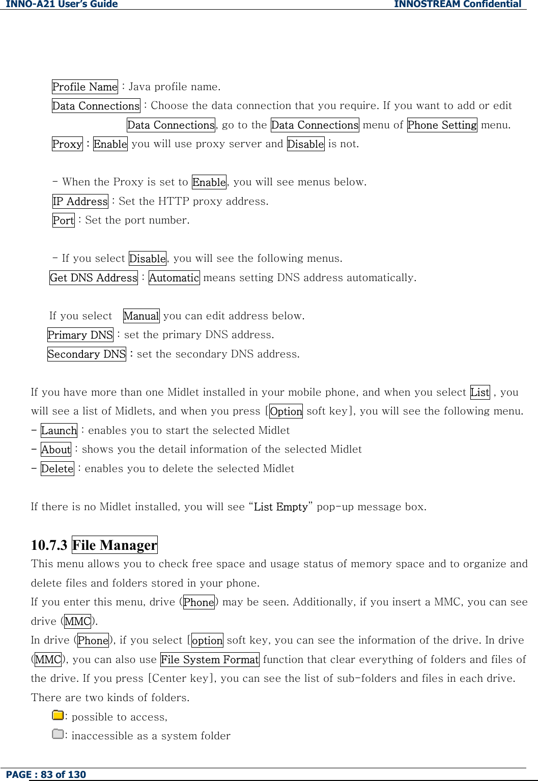 INNO-A21 User&rsquo;s Guide  INNOSTREAM Confidential PAGE : 83 of 130     Profile Name : Java profile name. Data Connections : Choose the data connection that you require. If you want to add or edit Data Connections, go to the Data Connections menu of Phone Setting menu. Proxy : Enable you will use proxy server and Disable is not.  - When the Proxy is set to Enable, you will see menus below. IP Address : Set the HTTP proxy address. Port : Set the port number.  - If you select Disable, you will see the following menus. Get DNS Address : Automatic means setting DNS address automatically.    If you select    Manual you can edit address below. Primary DNS : set the primary DNS address. Secondary DNS : set the secondary DNS address.  If you have more than one Midlet installed in your mobile phone, and when you select List , you will see a list of Midlets, and when you press [Option soft key], you will see the following menu. - Launch : enables you to start the selected Midlet - About : shows you the detail information of the selected Midlet - Delete : enables you to delete the selected Midlet  If there is no Midlet installed, you will see &ldquo;List Empty&rdquo; pop-up message box.  10.7.3 File Manager This menu allows you to check free space and usage status of memory space and to organize and delete files and folders stored in your phone. If you enter this menu, drive (Phone) may be seen. Additionally, if you insert a MMC, you can see drive (MMC). In drive (Phone), if you select [option soft key, you can see the information of the drive. In drive (MMC), you can also use File System Format function that clear everything of folders and files of the drive. If you press [Center key], you can see the list of sub-folders and files in each drive.   There are two kinds of folders.   : possible to access,   : inaccessible as a system folder   