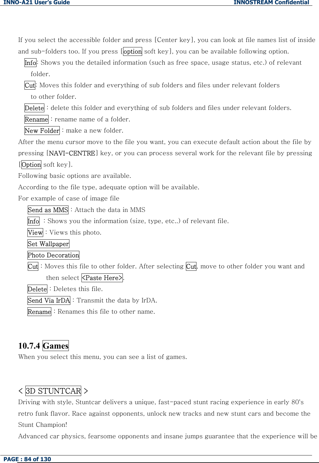 INNO-A21 User&rsquo;s Guide  INNOSTREAM Confidential PAGE : 84 of 130    If you select the accessible folder and press [Center key], you can look at file names list of inside and sub-folders too. If you press [option soft key], you can be available following option. Info: Shows you the detailed information (such as free space, usage status, etc.) of relevant folder. Cut: Moves this folder and everything of sub folders and files under relevant folders to other folder. Delete : delete this folder and everything of sub folders and files under relevant folders. Rename : rename name of a folder.   New Folder : make a new folder. After the menu cursor move to the file you want, you can execute default action about the file by pressing [NAVI-CENTRE] key, or you can process several work for the relevant file by pressing [Option soft key]. Following basic options are available.   According to the file type, adequate option will be available.   For example of case of image file  Send as MMS : Attach the data in MMS Info  : Shows you the information (size, type, etc..) of relevant file. View : Views this photo. Set Wallpaper Photo Decoration Cut : Moves this file to other folder. After selecting Cut, move to other folder you want and then select <Paste Here>. Delete : Deletes this file. Send Via IrDA : Transmit the data by IrDA. Rename : Renames this file to other name.  10.7.4 Games When you select this menu, you can see a list of games.   < 3D STUNTCAR > Driving with style, Stuntcar delivers a unique, fast-paced stunt racing experience in early 80's retro funk flavor. Race against opponents, unlock new tracks and new stunt cars and become the Stunt Champion! Advanced car physics, fearsome opponents and insane jumps guarantee that the experience will be 