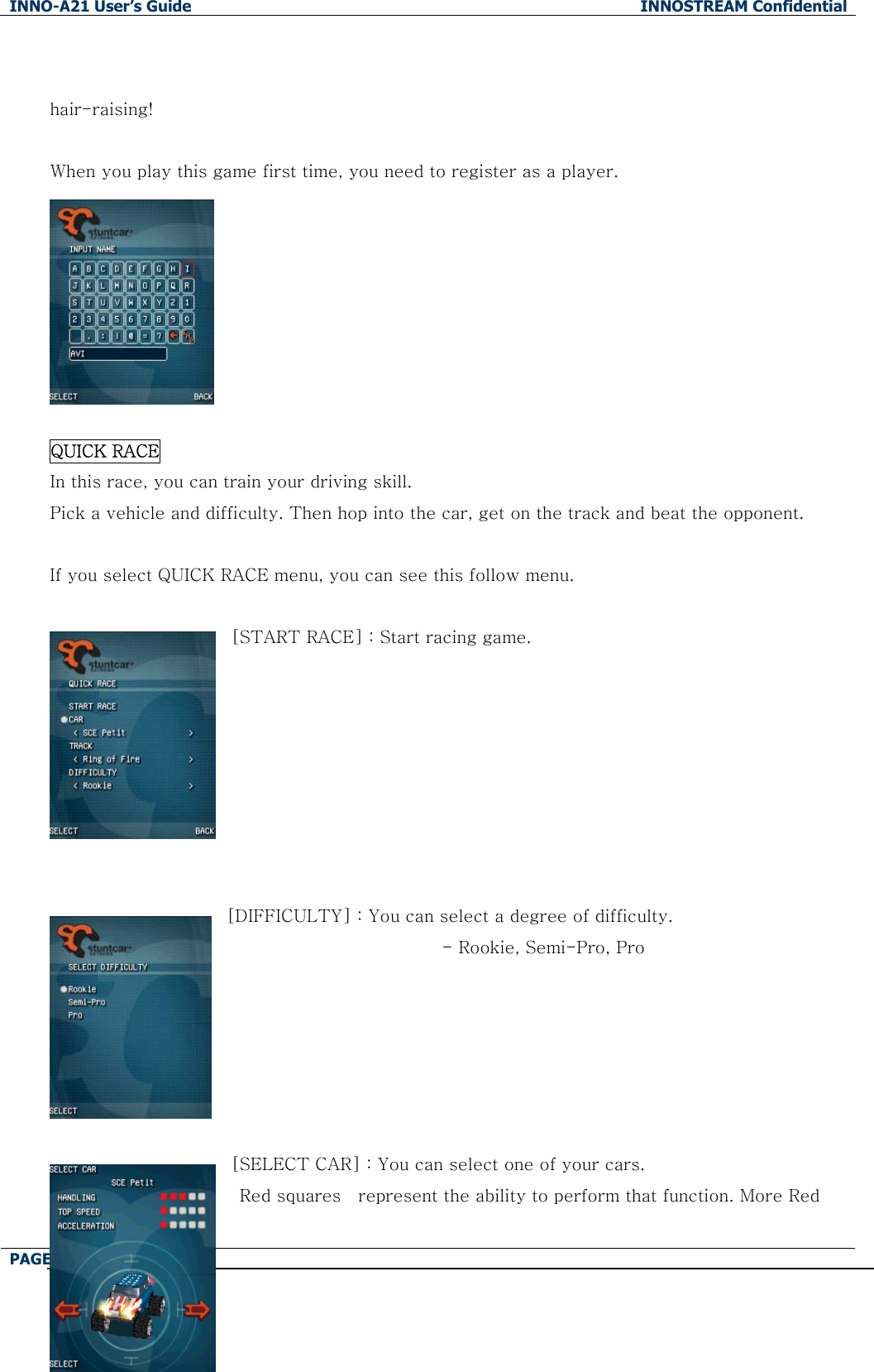 INNO-A21 User&rsquo;s Guide  INNOSTREAM Confidential PAGE : 85 of 130    hair-raising!  When you play this game first time, you need to register as a player.         QUICK RACE In this race, you can train your driving skill. Pick a vehicle and difficulty. Then hop into the car, get on the track and beat the opponent.  If you select QUICK RACE menu, you can see this follow menu.  [START RACE] : Start racing game.         [DIFFICULTY] : You can select a degree of difficulty.                          - Rookie, Semi-Pro, Pro       [SELECT CAR] : You can select one of your cars. Red squares    represent the ability to perform that function. More Red 