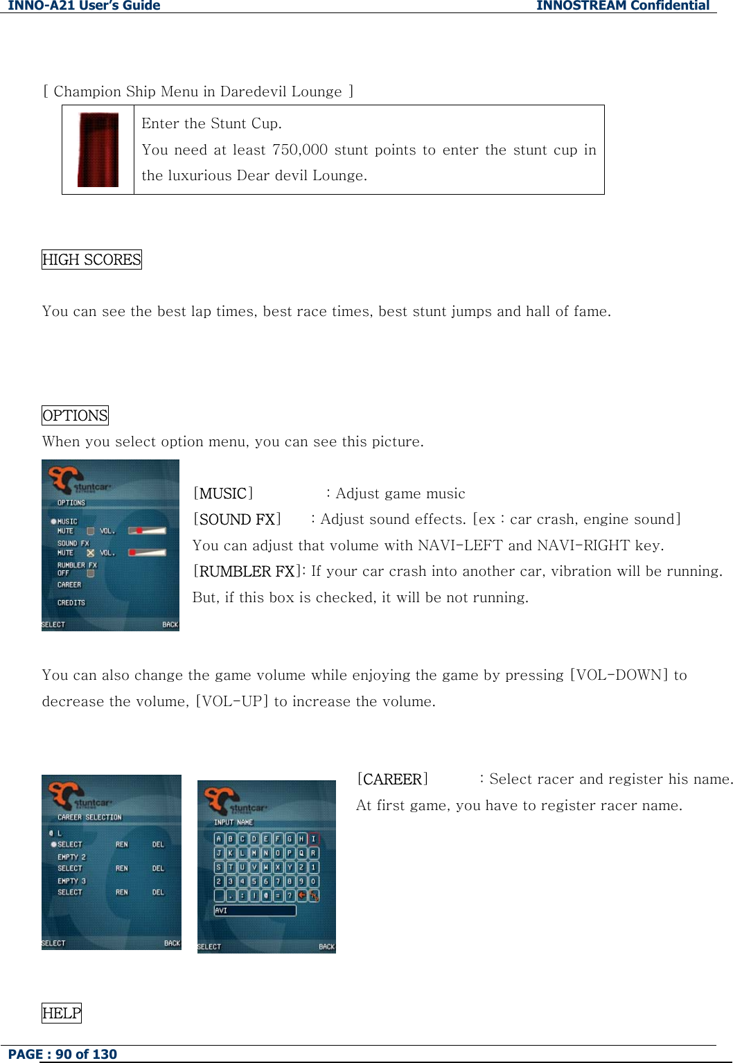 INNO-A21 User&rsquo;s Guide  INNOSTREAM Confidential PAGE : 90 of 130    [ Champion Ship Menu in Daredevil Lounge ]  Enter the Stunt Cup. You need at least 750,000 stunt points to enter the stunt cup in the luxurious Dear devil Lounge.   HIGH SCORES  You can see the best lap times, best race times, best stunt jumps and hall of fame.    OPTIONS When you select option menu, you can see this picture.  [MUSIC]          : Adjust game music [SOUND FX]        : Adjust sound effects. [ex : car crash, engine sound] You can adjust that volume with NAVI-LEFT and NAVI-RIGHT key. [RUMBLER FX]: If your car crash into another car, vibration will be running. But, if this box is checked, it will be not running.   You can also change the game volume while enjoying the game by pressing [VOL-DOWN] to decrease the volume, [VOL-UP] to increase the volume.   [CAREER]              : Select racer and register his name. At first game, you have to register racer name.        HELP 