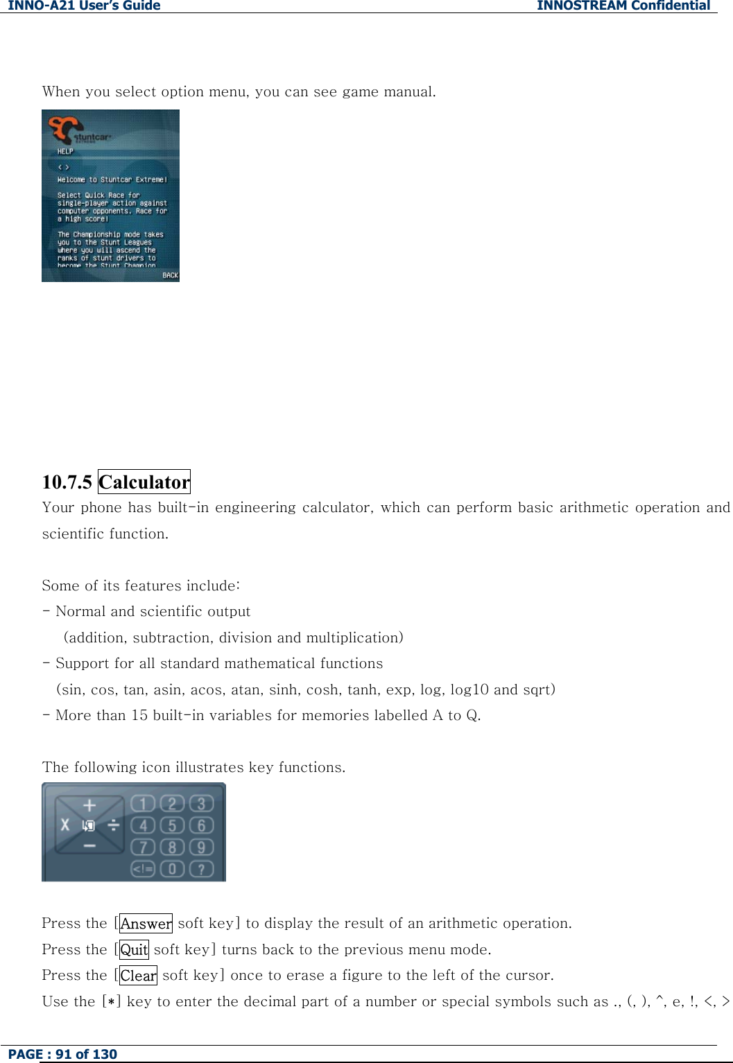 INNO-A21 User&rsquo;s Guide  INNOSTREAM Confidential PAGE : 91 of 130    When you select option menu, you can see game manual.         10.7.5 Calculator Your phone has built-in engineering calculator, which can perform basic arithmetic operation and scientific function.    Some of its features include: - Normal and scientific output         (addition, subtraction, division and multiplication) - Support for all standard mathematical functions   (sin, cos, tan, asin, acos, atan, sinh, cosh, tanh, exp, log, log10 and sqrt) - More than 15 built-in variables for memories labelled A to Q.  The following icon illustrates key functions.   Press the [Answer soft key] to display the result of an arithmetic operation. Press the [Quit soft key] turns back to the previous menu mode. Press the [Clear soft key] once to erase a figure to the left of the cursor. Use the [*] key to enter the decimal part of a number or special symbols such as ., (, ), ^, e, !, <, > 