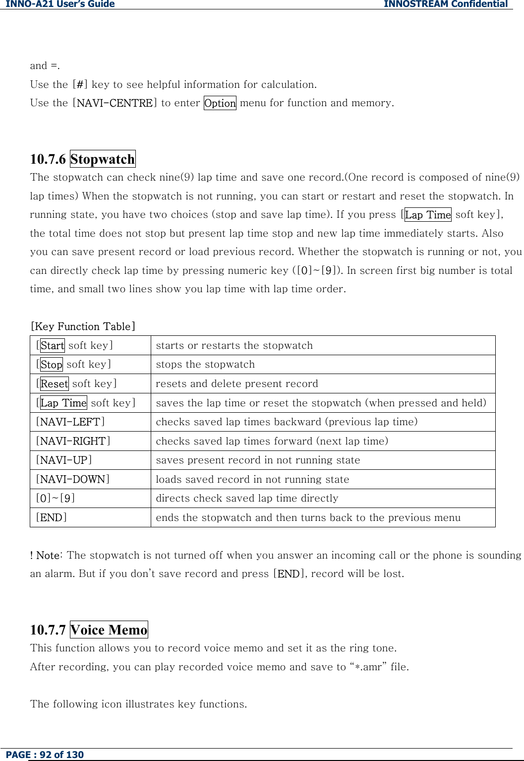 INNO-A21 User&rsquo;s Guide  INNOSTREAM Confidential PAGE : 92 of 130    and =. Use the [#] key to see helpful information for calculation. Use the [NAVI-CENTRE] to enter Option menu for function and memory.  10.7.6 Stopwatch The stopwatch can check nine(9) lap time and save one record.(One record is composed of nine(9) lap times) When the stopwatch is not running, you can start or restart and reset the stopwatch. In running state, you have two choices (stop and save lap time). If you press [Lap Time soft key], the total time does not stop but present lap time stop and new lap time immediately starts. Also you can save present record or load previous record. Whether the stopwatch is running or not, you can directly check lap time by pressing numeric key ([0]~[9]). In screen first big number is total time, and small two lines show you lap time with lap time order.  [Key Function Table] [Start soft key]  starts or restarts the stopwatch [Stop soft key]  stops the stopwatch [Reset soft key]  resets and delete present record [Lap Time soft key]  saves the lap time or reset the stopwatch (when pressed and held)[NAVI-LEFT]  checks saved lap times backward (previous lap time) [NAVI-RIGHT]  checks saved lap times forward (next lap time) [NAVI-UP]  saves present record in not running state [NAVI-DOWN]  loads saved record in not running state [0]~[9]  directs check saved lap time directly [END]  ends the stopwatch and then turns back to the previous menu  ! Note: The stopwatch is not turned off when you answer an incoming call or the phone is sounding an alarm. But if you don&rsquo;t save record and press [END], record will be lost.  10.7.7 Voice Memo This function allows you to record voice memo and set it as the ring tone. After recording, you can play recorded voice memo and save to &ldquo;*.amr&rdquo; file.  The following icon illustrates key functions. 