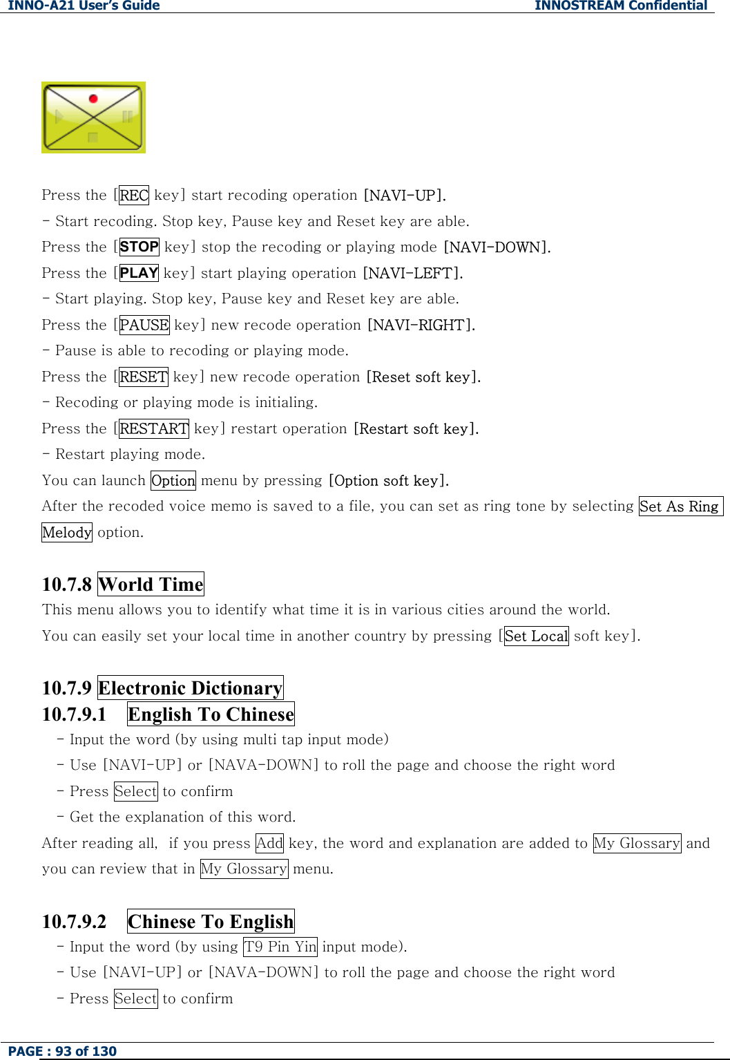 INNO-A21 User&rsquo;s Guide  INNOSTREAM Confidential PAGE : 93 of 130      Press the [REC key] start recoding operation [NAVI-UP]. - Start recoding. Stop key, Pause key and Reset key are able. Press the [STOP key] stop the recoding or playing mode [NAVI-DOWN]. Press the [PLAY key] start playing operation [NAVI-LEFT]. - Start playing. Stop key, Pause key and Reset key are able. Press the [PAUSE key] new recode operation [NAVI-RIGHT]. - Pause is able to recoding or playing mode. Press the [RESET key] new recode operation [Reset soft key]. - Recoding or playing mode is initialing. Press the [RESTART key] restart operation [Restart soft key]. - Restart playing mode. You can launch Option menu by pressing [Option soft key]. After the recoded voice memo is saved to a file, you can set as ring tone by selecting Set As Ring Melody option.  10.7.8 World Time This menu allows you to identify what time it is in various cities around the world. You can easily set your local time in another country by pressing [Set Local soft key].  10.7.9 Electronic Dictionary 10.7.9.1    English To Chinese  - Input the word (by using multi tap input mode)   - Use [NAVI-UP] or [NAVA-DOWN] to roll the page and choose the right word - Press Select to confirm - Get the explanation of this word. After reading all，if you press Add key, the word and explanation are added to My Glossary and you can review that in My Glossary menu.  10.7.9.2  Chinese To English - Input the word (by using T9 Pin Yin input mode).   - Use [NAVI-UP] or [NAVA-DOWN] to roll the page and choose the right word - Press Select to confirm 