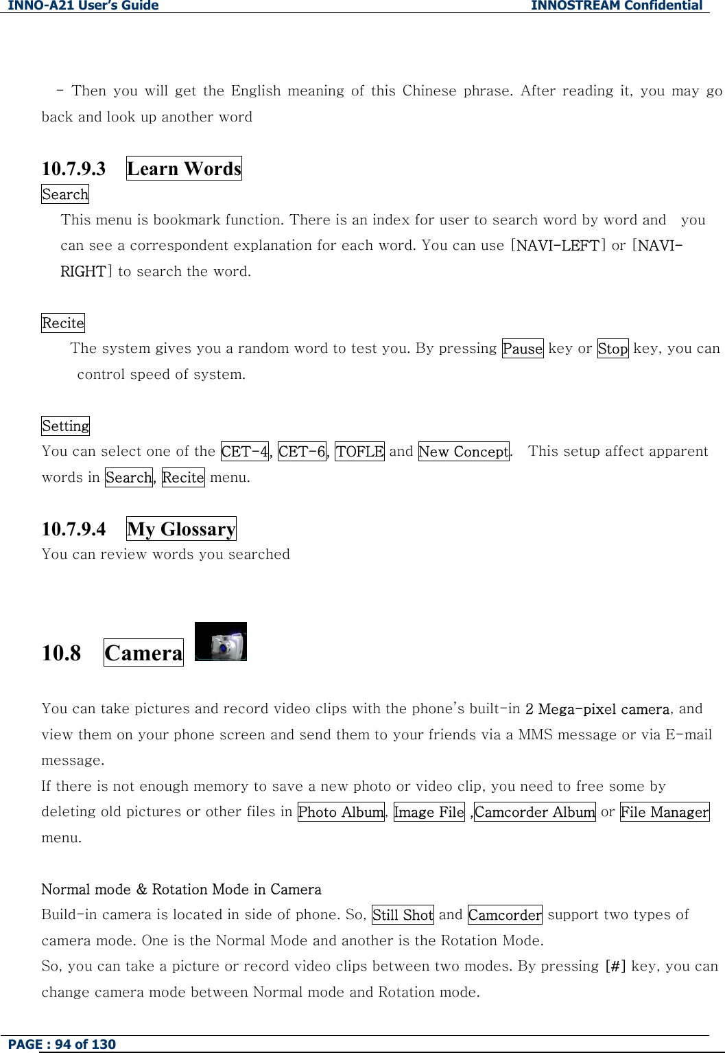 INNO-A21 User&rsquo;s Guide  INNOSTREAM Confidential PAGE : 94 of 130    -  Then  you will  get  the  English  meaning of  this  Chinese  phrase. After reading it, you may go back and look up another word  10.7.9.3  Learn Words Search This menu is bookmark function. There is an index for user to search word by word and    you can see a correspondent explanation for each word. You can use [NAVI-LEFT] or [NAVI-RIGHT] to search the word.  Recite The system gives you a random word to test you. By pressing Pause key or Stop key, you can control speed of system.  Setting You can select one of the CET-4, CET-6, TOFLE and New Concept.    This setup affect apparent words in Search, Recite menu.  10.7.9.4  My Glossary You can review words you searched  10.8  Camera   You can take pictures and record video clips with the phone&rsquo;s built-in 2 Mega-pixel camera, and view them on your phone screen and send them to your friends via a MMS message or via E-mail message. If there is not enough memory to save a new photo or video clip, you need to free some by deleting old pictures or other files in Photo Album, Image File ,Camcorder Album or File Manager menu.  Normal mode &amp; Rotation Mode in Camera Build-in camera is located in side of phone. So, Still Shot and Camcorder support two types of camera mode. One is the Normal Mode and another is the Rotation Mode. So, you can take a picture or record video clips between two modes. By pressing [#] key, you can change camera mode between Normal mode and Rotation mode. 