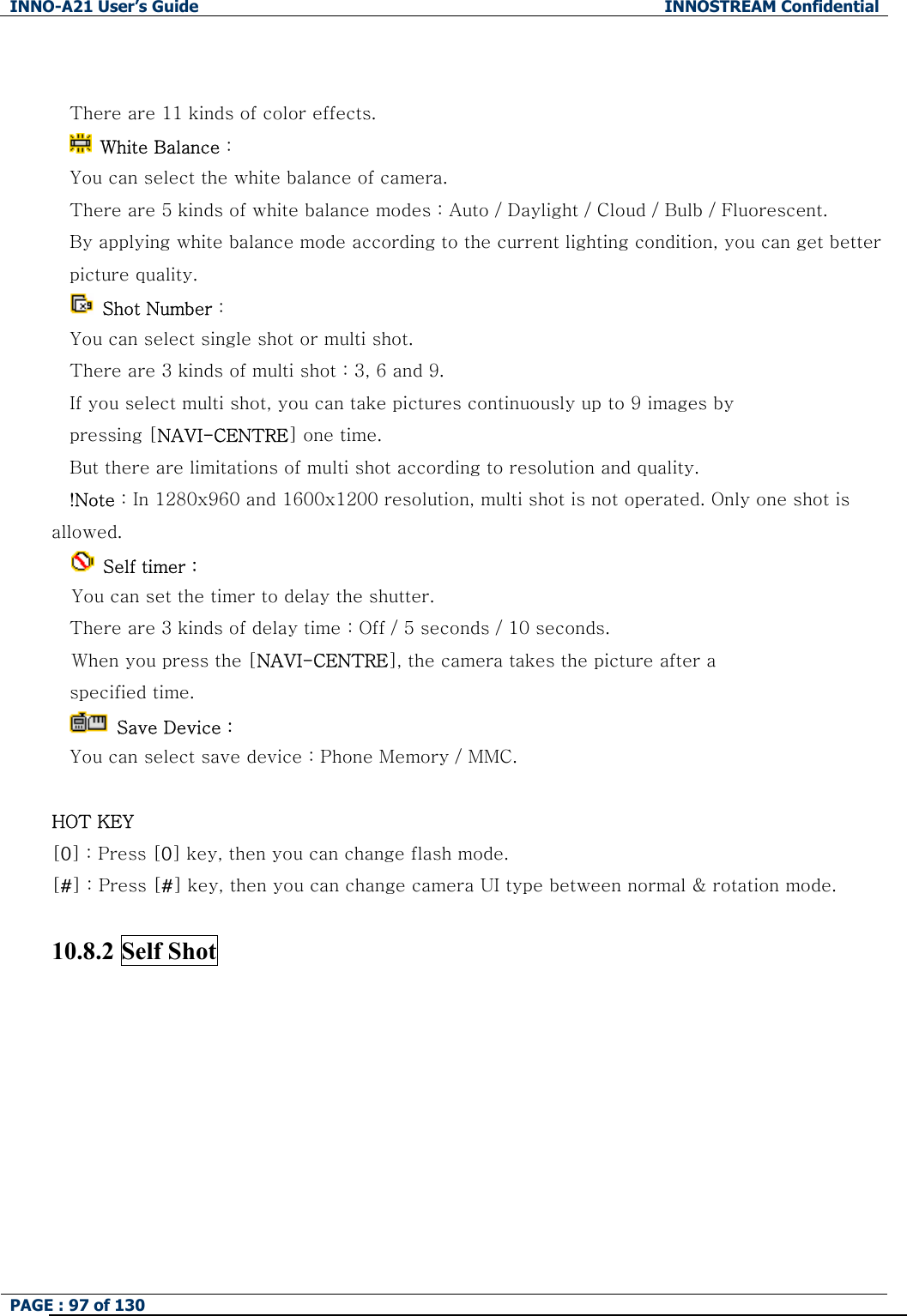 INNO-A21 User&rsquo;s Guide  INNOSTREAM Confidential PAGE : 97 of 130    There are 11 kinds of color effects.   White Balance :   You can select the white balance of camera. There are 5 kinds of white balance modes : Auto / Daylight / Cloud / Bulb / Fluorescent. By applying white balance mode according to the current lighting condition, you can get better picture quality.  Shot Number :   You can select single shot or multi shot. There are 3 kinds of multi shot : 3, 6 and 9. If you select multi shot, you can take pictures continuously up to 9 images by   pressing [NAVI-CENTRE] one time. But there are limitations of multi shot according to resolution and quality. !Note : In 1280x960 and 1600x1200 resolution, multi shot is not operated. Only one shot is allowed.  Self timer :  You can set the timer to delay the shutter. There are 3 kinds of delay time : Off / 5 seconds / 10 seconds. When you press the [NAVI-CENTRE], the camera takes the picture after a   specified time.   Save Device : You can select save device : Phone Memory / MMC.  HOT KEY   [0] : Press [0] key, then you can change flash mode. [#] : Press [#] key, then you can change camera UI type between normal &amp; rotation mode.  10.8.2 Self Shot  