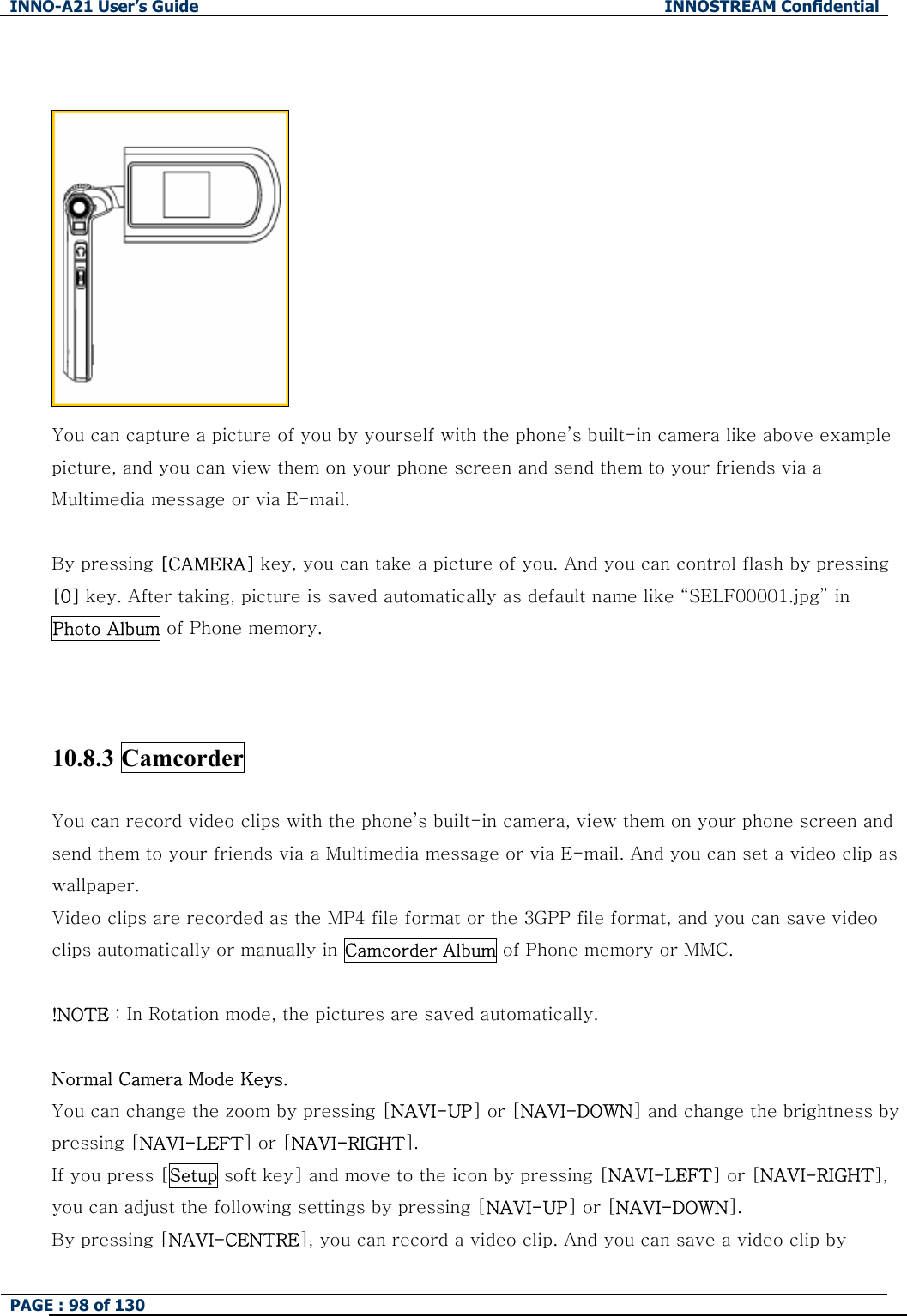 INNO-A21 User&rsquo;s Guide  INNOSTREAM Confidential PAGE : 98 of 130      You can capture a picture of you by yourself with the phone&rsquo;s built-in camera like above example picture, and you can view them on your phone screen and send them to your friends via a Multimedia message or via E-mail.  By pressing [CAMERA] key, you can take a picture of you. And you can control flash by pressing [0] key. After taking, picture is saved automatically as default name like &ldquo;SELF00001.jpg&rdquo; in Photo Album of Phone memory.    10.8.3 Camcorder  You can record video clips with the phone&rsquo;s built-in camera, view them on your phone screen and send them to your friends via a Multimedia message or via E-mail. And you can set a video clip as wallpaper.   Video clips are recorded as the MP4 file format or the 3GPP file format, and you can save video clips automatically or manually in Camcorder Album of Phone memory or MMC.  !NOTE : In Rotation mode, the pictures are saved automatically.  Normal Camera Mode Keys. You can change the zoom by pressing [NAVI-UP] or [NAVI-DOWN] and change the brightness by pressing [NAVI-LEFT] or [NAVI-RIGHT]. If you press [Setup soft key] and move to the icon by pressing [NAVI-LEFT] or [NAVI-RIGHT], you can adjust the following settings by pressing [NAVI-UP] or [NAVI-DOWN]. By pressing [NAVI-CENTRE], you can record a video clip. And you can save a video clip by 