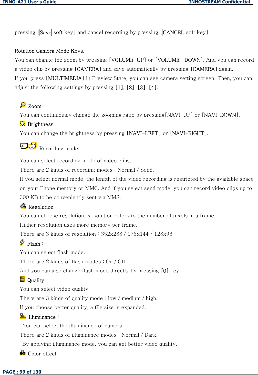 INNO-A21 User&rsquo;s Guide  INNOSTREAM Confidential PAGE : 99 of 130    pressing [Save soft key] and cancel recording by pressing [CANCEL soft key].  Rotation Camera Mode Keys. You can change the zoom by pressing [VOLUME-UP] or [VOLUME -DOWN]. And you can record a video clip by pressing [CAMERA] and save automatically by pressing [CAMERA] again. If you press [MULTIMEDIA] in Preview State, you can see camera setting screen. Then, you can adjust the following settings by pressing [1], [2], [3], [4].   Zoom :   You can continuously change the zooming ratio by pressing[NAVI-UP] or [NAVI-DOWN].    Brightness :   You can change the brightness by pressing [NAVI-LEFT] or [NAVI-RIGHT].   Recording mode: You can select recording mode of video clips. There are 2 kinds of recording modes : Normal / Send. If you select normal mode, the length of the video recording is restricted by the available space on your Phone memory or MMC. And if you select send mode, you can record video clips up to 300 KB to be conveniently sent via MMS.  Resolution : You can choose resolution. Resolution refers to the number of pixels in a frame. Higher resolution uses more memory per frame. There are 3 kinds of resolution : 352x288 / 176x144 / 128x96.  Flash :     You can select flash mode.   There are 2 kinds of flash modes : On / Off. And you can also change flash mode directly by pressing [0] key.  Quality: You can select video quality. There are 3 kinds of quality mode : low / medium / high. If you choose better quality, a file size is expanded.  Illuminance :   You can select the illuminance of camera. There are 2 kinds of illuminance modes : Normal / Dark.   By applying illuminance mode, you can get better video quality.   Color effect : 