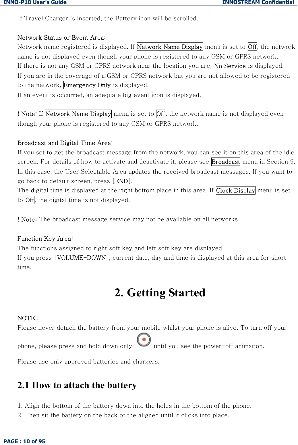 INNO-P10 User&rsquo;s Guide  INNOSTREAM Confidential PAGE : 10 of 95    If Travel Charger is inserted, the Battery icon will be scrolled.  Network Status or Event Area: Network name registered is displayed. If Network Name Display menu is set to Off, the network name is not displayed even though your phone is registered to any GSM or GPRS network. If there is not any GSM or GPRS network near the location you are, No Service is displayed. If you are in the coverage of a GSM or GPRS network but you are not allowed to be registered to the network, Emergency Only is displayed. If an event is occurred, an adequate big event icon is displayed.  ! Note: If Network Name Display menu is set to Off, the network name is not displayed even though your phone is registered to any GSM or GPRS network.  Broadcast and Digital Time Area:  If you set to get the broadcast message from the network, you can see it on this area of the idle screen. For details of how to activate and deactivate it, please see Broadcast menu in Section 9. In this case, the User Selectable Area updates the received broadcast messages. If you want to go back to default screen, press [END]. The digital time is displayed at the right bottom place in this area. If Clock Display menu is set to Off, the digital time is not displayed.  ! Note: The broadcast message service may not be available on all networks.  Function Key Area:  The functions assigned to right soft key and left soft key are displayed. If you press [VOLUME-DOWN], current date, day and time is displayed at this area for short time.   2. Getting Started  NOTE : Please never detach the battery from your mobile whilst your phone is alive. To turn off your phone, please press and hold down only  until you see the power-off animation.  Please use only approved batteries and chargers.   2.1 How to attach the battery  1. Align the bottom of the battery down into the holes in the bottom of the phone.  2. Then sit the battery on the back of the aligned until it clicks into place. 