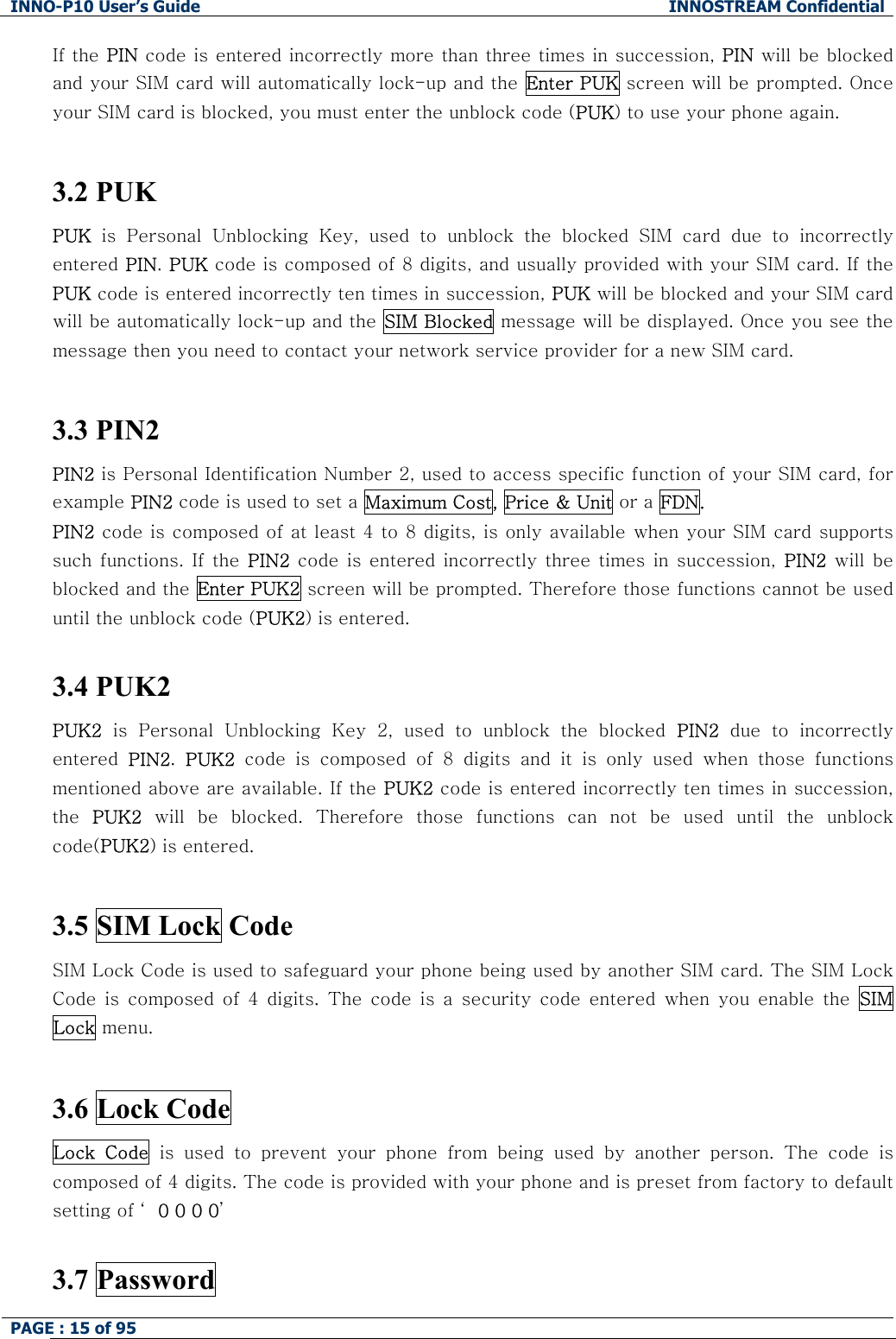 INNO-P10 User&rsquo;s Guide  INNOSTREAM Confidential PAGE : 15 of 95    If the PIN code is entered incorrectly more than three times in succession, PIN will be blocked and your SIM card will automatically lock-up and the  Enter PUK screen will be prompted. Once your SIM card is blocked, you must enter the unblock code (PUK) to use your phone again.  3.2 PUK PUK  is  Personal  Unblocking  Key,  used  to  unblock  the  blocked  SIM  card  due  to  incorrectly entered PIN. PUK code is composed of 8 digits, and usually provided with your SIM card. If the PUK code is entered incorrectly ten times in succession, PUK will be blocked and your SIM card will be automatically lock-up and the  SIM Blocked message will be displayed. Once you see the message then you need to contact your network service provider for a new SIM card.  3.3 PIN2  PIN2 is Personal Identification Number 2, used to access specific function of your SIM card, for example PIN2 code is used to set a Maximum Cost, Price &amp; Unit or a FDN. PIN2 code is composed of at least 4 to 8 digits, is only available when your SIM card supports such functions.  If  the  PIN2  code  is  entered incorrectly three times  in  succession,  PIN2  will  be blocked and the Enter PUK2 screen will be prompted. Therefore those functions cannot be used until the unblock code (PUK2) is entered.  3.4 PUK2  PUK2  is  Personal  Unblocking  Key  2,  used  to  unblock  the  blocked  PIN2 due to incorrectly entered  PIN2.  PUK2  code  is  composed  of  8  digits  and  it  is  only  used  when  those  functions mentioned above are available. If the PUK2 code is entered incorrectly ten times in succession, the  PUK2  will  be  blocked.  Therefore  those  functions  can  not  be  used  until the unblock code(PUK2) is entered.  3.5 SIM Lock Code  SIM Lock Code is used to safeguard your phone being used by another SIM card. The SIM Lock Code  is  composed  of  4  digits.  The  code  is  a  security  code  entered  when  you  enable  the  SIM Lock menu.   3.6 Lock Code  Lock  Code  is  used  to  prevent  your  phone  from  being  used  by  another  person. The code is composed of 4 digits. The code is provided with your phone and is preset from factory to default setting of &lsquo; 0 0 0 0&rsquo;  3.7 Password 