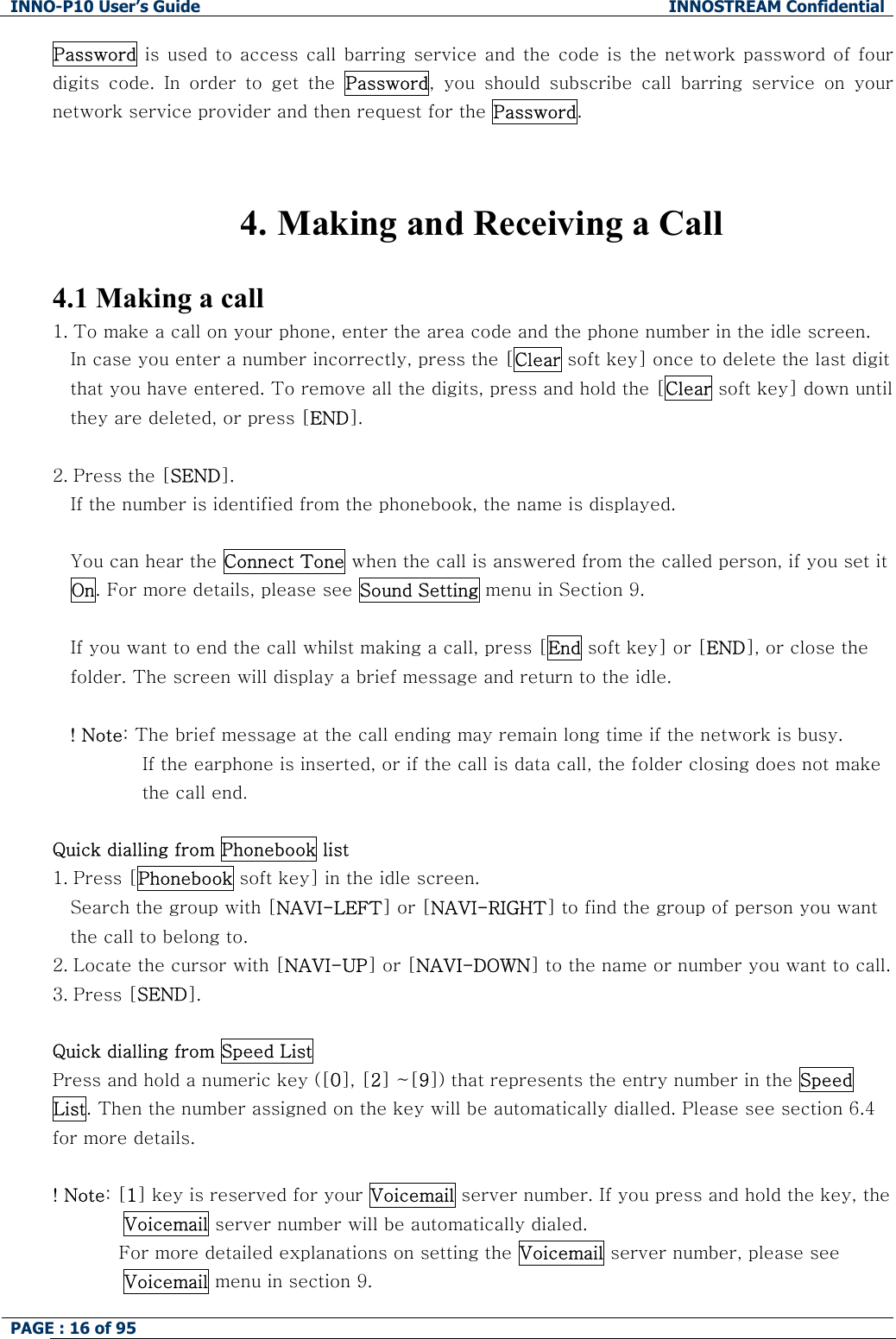 INNO-P10 User&rsquo;s Guide  INNOSTREAM Confidential PAGE : 16 of 95    Password is used to access call barring service and the code is the  network password  of four digits  code.  In  order  to  get  the  Password,  you  should  subscribe  call  barring  service  on  your network service provider and then request for the Password.   4. Making and Receiving a Call  4.1 Making a call 1. To make a call on your phone, enter the area code and the phone number in the idle screen. In case you enter a number incorrectly, press the [Clear soft key] once to delete the last digit that you have entered. To remove all the digits, press and hold the [Clear soft key] down until they are deleted, or press [END].  2. Press the [SEND].  If the number is identified from the phonebook, the name is displayed.  You can hear the Connect Tone when the call is answered from the called person, if you set it On. For more details, please see Sound Setting menu in Section 9.  If you want to end the call whilst making a call, press [End soft key] or [END], or close the folder. The screen will display a brief message and return to the idle.  ! Note: The brief message at the call ending may remain long time if the network is busy. If the earphone is inserted, or if the call is data call, the folder closing does not make the call end.  Quick dialling from Phonebook list 1. Press [Phonebook soft key] in the idle screen. Search the group with [NAVI-LEFT] or [NAVI-RIGHT] to find the group of person you want the call to belong to. 2. Locate the cursor with [NAVI-UP] or [NAVI-DOWN] to the name or number you want to call. 3. Press [SEND].  Quick dialling from Speed List Press and hold a numeric key ([0], [2] ~[9]) that represents the entry number in the Speed List. Then the number assigned on the key will be automatically dialled. Please see section 6.4 for more details.  ! Note: [1] key is reserved for your Voicemail server number. If you press and hold the key, the Voicemail server number will be automatically dialed.            For more detailed explanations on setting the Voicemail server number, please see Voicemail menu in section 9. 