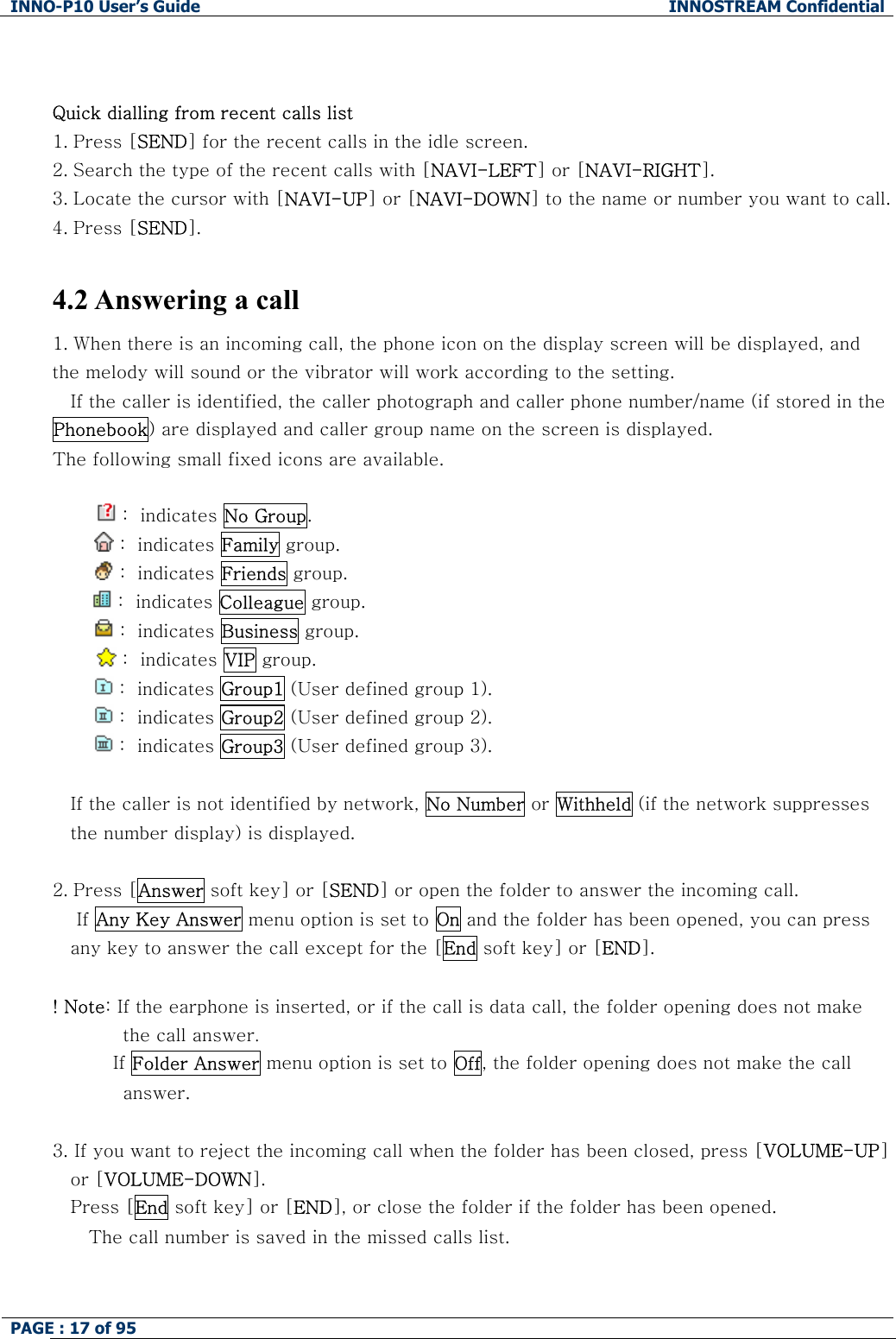 INNO-P10 User&rsquo;s Guide  INNOSTREAM Confidential PAGE : 17 of 95      Quick dialling from recent calls list 1. Press [SEND] for the recent calls in the idle screen. 2. Search the type of the recent calls with [NAVI-LEFT] or [NAVI-RIGHT]. 3. Locate the cursor with [NAVI-UP] or [NAVI-DOWN] to the name or number you want to call. 4. Press [SEND].  4.2 Answering a call 1. When there is an incoming call, the phone icon on the display screen will be displayed, and the melody will sound or the vibrator will work according to the setting. If the caller is identified, the caller photograph and caller phone number/name (if stored in the Phonebook) are displayed and caller group name on the screen is displayed. The following small fixed icons are available.   :  indicates No Group.          :  indicates Family group.          :  indicates Friends group.   :  indicates Colleague group.          :  indicates Business group.   :  indicates VIP group.    :  indicates Group1 (User defined group 1).   :  indicates Group2 (User defined group 2).   :  indicates Group3 (User defined group 3).  If the caller is not identified by network, No Number or Withheld (if the network suppresses the number display) is displayed.  2. Press [Answer soft key] or [SEND] or open the folder to answer the incoming call.     If Any Key Answer menu option is set to On and the folder has been opened, you can press any key to answer the call except for the [End soft key] or [END].  ! Note: If the earphone is inserted, or if the call is data call, the folder opening does not make the call answer.           If Folder Answer menu option is set to Off, the folder opening does not make the call answer.  3. If you want to reject the incoming call when the folder has been closed, press [VOLUME-UP] or [VOLUME-DOWN]. Press [End soft key] or [END], or close the folder if the folder has been opened.    The call number is saved in the missed calls list.   