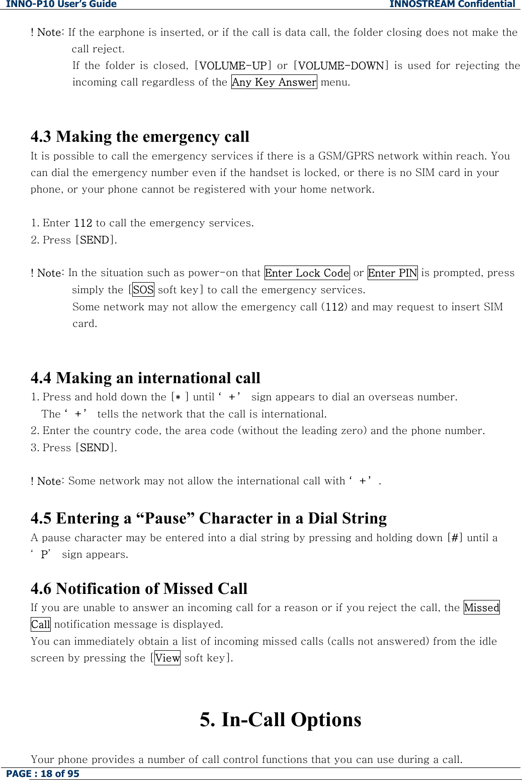 INNO-P10 User&rsquo;s Guide  INNOSTREAM Confidential PAGE : 18 of 95    ! Note: If the earphone is inserted, or if the call is data call, the folder closing does not make the call reject. If the folder is closed, [VOLUME-UP]  or  [VOLUME-DOWN]  is  used  for  rejecting  the incoming call regardless of the Any Key Answer menu.   4.3 Making the emergency call It is possible to call the emergency services if there is a GSM/GPRS network within reach. You can dial the emergency number even if the handset is locked, or there is no SIM card in your phone, or your phone cannot be registered with your home network.  1. Enter 112 to call the emergency services.  2. Press [SEND].  ! Note: In the situation such as power-on that Enter Lock Code or Enter PIN is prompted, press simply the [SOS soft key] to call the emergency services. Some network may not allow the emergency call (112) and may request to insert SIM  card.   4.4 Making an international call 1. Press and hold down the [* ] until &lsquo;+&rsquo; sign appears to dial an overseas number.  The &lsquo;+&rsquo; tells the network that the call is international. 2. Enter the country code, the area code (without the leading zero) and the phone number. 3. Press [SEND].   ! Note: Some network may not allow the international call with &lsquo;+&rsquo;.  4.5 Entering a &ldquo;Pause&rdquo; Character in a Dial String A pause character may be entered into a dial string by pressing and holding down [#] until a &lsquo;P&rsquo;  sign appears.  4.6 Notification of Missed Call If you are unable to answer an incoming call for a reason or if you reject the call, the Missed Call notification message is displayed. You can immediately obtain a list of incoming missed calls (calls not answered) from the idle screen by pressing the [View soft key].   5. In-Call Options  Your phone provides a number of call control functions that you can use during a call.  