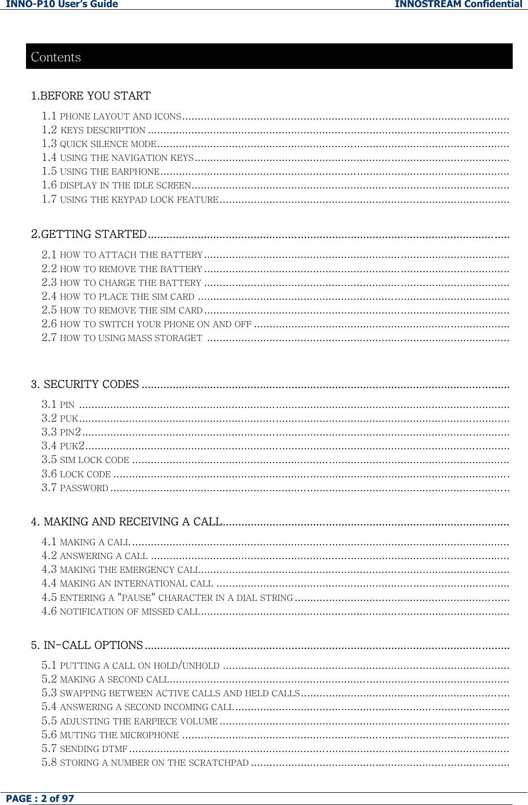 INNO-P10 User&rsquo;s Guide  INNOSTREAM Confidential PAGE : 2 of 97    Contents 1.BEFORE YOU START  1.1 PHONE LAYOUT AND ICONS......................................................................................................... 1.2 KEYS DESCRIPTION .................................................................................................................... 1.3 QUICK SILENCE MODE................................................................................................................. 1.4 USING THE NAVIGATION KEYS..................................................................................................... 1.5 USING THE EARPHONE................................................................................................................ 1.6 DISPLAY IN THE IDLE SCREEN...................................................................................................... 1.7 USING THE KEYPAD LOCK FEATURE.............................................................................................  2.GETTING STARTED.................................................................................................................... 2.1 HOW TO ATTACH THE BATTERY.................................................................................................. 2.2 HOW TO REMOVE THE BATTERY .................................................................................................. 2.3 HOW TO CHARGE THE BATTERY .................................................................................................. 2.4 HOW TO PLACE THE SIM CARD .................................................................................................... 2.5 HOW TO REMOVE THE SIM CARD .................................................................................................. 2.6 HOW TO SWITCH YOUR PHONE ON AND OFF .................................................................................. 2.7 HOW TO USING MASS STORAGET .................................................................................................   3. SECURITY CODES ...................................................................................................................... 3.1 PIN  .......................................................................................................................................... 3.2 PUK..........................................................................................................................................   3.3 PIN2......................................................................................................................................... 3.4 PUK2........................................................................................................................................ 3.5 SIM LOCK CODE ......................................................................................................................... 3.6 LOCK CODE ............................................................................................................................... 3.7 PASSWORD ................................................................................................................................  4. MAKING AND RECEIVING A CALL............................................................................................ 4.1 MAKING A CALL ......................................................................................................................... 4.2 ANSWERING A CALL ................................................................................................................... 4.3 MAKING THE EMERGENCY CALL................................................................................................... 4.4 MAKING AN INTERNATIONAL CALL .............................................................................................. 4.5 ENTERING A "PAUSE" CHARACTER IN A DIAL STRING ..................................................................... 4.6 NOTIFICATION OF MISSED CALL...................................................................................................  5. IN-CALL OPTIONS ..................................................................................................................... 5.1 PUTTING A CALL ON HOLD/UNHOLD ............................................................................................ 5.2 MAKING A SECOND CALL............................................................................................................. 5.3 SWAPPING BETWEEN ACTIVE CALLS AND HELD CALLS...................................................................  5.4 ANSWERING A SECOND INCOMING CALL........................................................................................ 5.5 ADJUSTING THE EARPIECE VOLUME .............................................................................................  5.6 MUTING THE MICROPHONE .........................................................................................................   5.7 SENDING DTMF .......................................................................................................................... 5.8 STORING A NUMBER ON THE SCRATCHPAD ...................................................................................  