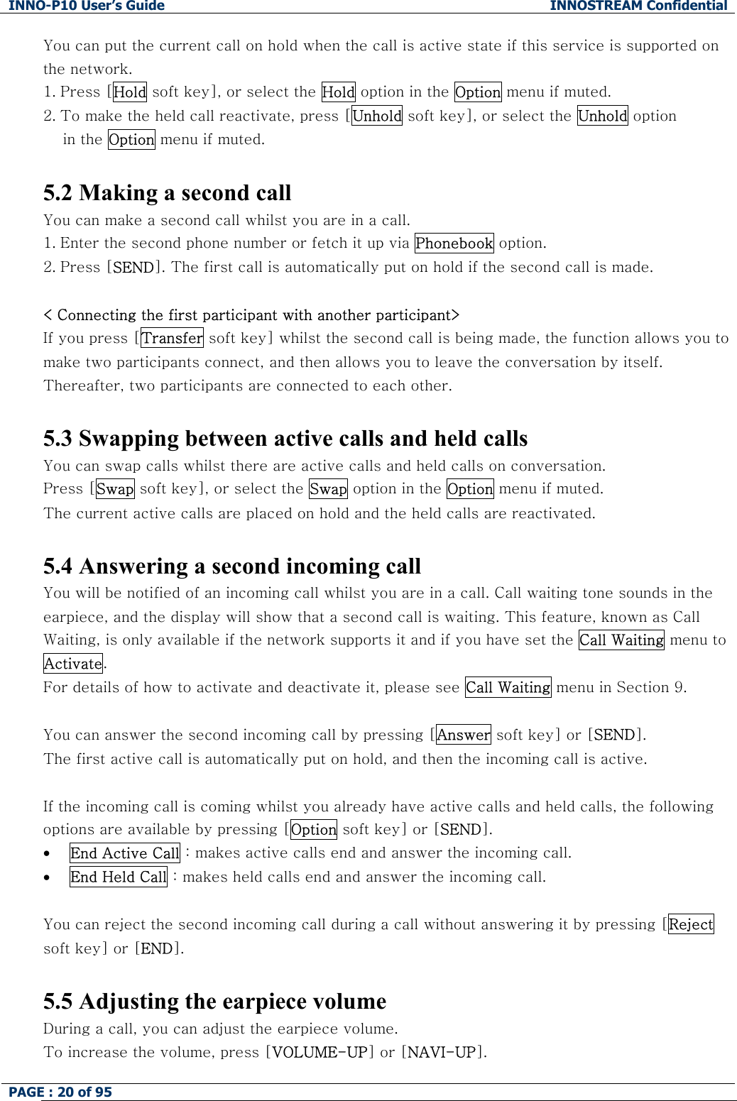 INNO-P10 User&rsquo;s Guide  INNOSTREAM Confidential PAGE : 20 of 95    You can put the current call on hold when the call is active state if this service is supported on the network.  1. Press [Hold soft key], or select the Hold option in the Option menu if muted. 2. To make the held call reactivate, press [Unhold soft key], or select the Unhold option  in the Option menu if muted.   5.2 Making a second call You can make a second call whilst you are in a call.  1. Enter the second phone number or fetch it up via Phonebook option. 2. Press [SEND]. The first call is automatically put on hold if the second call is made.   < Connecting the first participant with another participant> If you press [Transfer soft key] whilst the second call is being made, the function allows you to make two participants connect, and then allows you to leave the conversation by itself. Thereafter, two participants are connected to each other.  5.3 Swapping between active calls and held calls You can swap calls whilst there are active calls and held calls on conversation.  Press [Swap soft key], or select the Swap option in the Option menu if muted. The current active calls are placed on hold and the held calls are reactivated.  5.4 Answering a second incoming call You will be notified of an incoming call whilst you are in a call. Call waiting tone sounds in the earpiece, and the display will show that a second call is waiting. This feature, known as Call Waiting, is only available if the network supports it and if you have set the Call Waiting menu to Activate.  For details of how to activate and deactivate it, please see Call Waiting menu in Section 9.  You can answer the second incoming call by pressing [Answer soft key] or [SEND]. The first active call is automatically put on hold, and then the incoming call is active.  If the incoming call is coming whilst you already have active calls and held calls, the following options are available by pressing [Option soft key] or [SEND]. &bull; End Active Call : makes active calls end and answer the incoming call. &bull; End Held Call : makes held calls end and answer the incoming call.  You can reject the second incoming call during a call without answering it by pressing [Reject soft key] or [END].  5.5 Adjusting the earpiece volume During a call, you can adjust the earpiece volume. To increase the volume, press [VOLUME-UP] or [NAVI-UP]. 