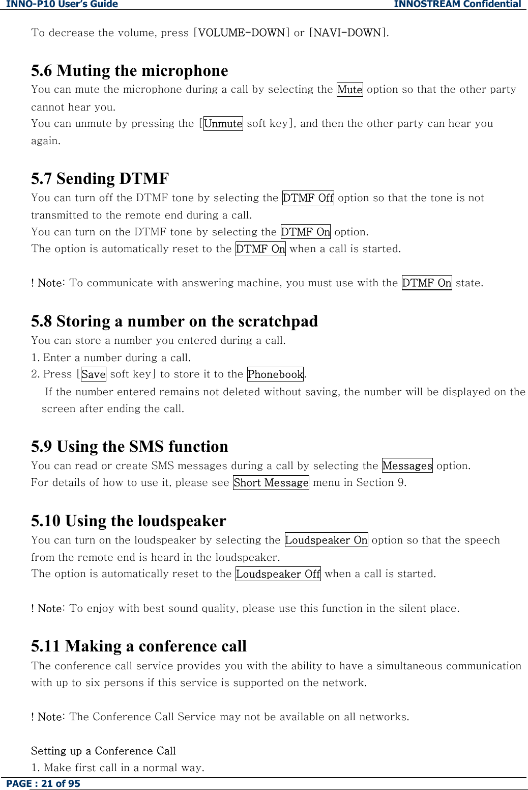 INNO-P10 User&rsquo;s Guide  INNOSTREAM Confidential PAGE : 21 of 95    To decrease the volume, press [VOLUME-DOWN] or [NAVI-DOWN].  5.6 Muting the microphone You can mute the microphone during a call by selecting the Mute option so that the other party cannot hear you.  You can unmute by pressing the [Unmute soft key], and then the other party can hear you again.   5.7 Sending DTMF You can turn off the DTMF tone by selecting the DTMF Off option so that the tone is not transmitted to the remote end during a call. You can turn on the DTMF tone by selecting the DTMF On option. The option is automatically reset to the DTMF On when a call is started.  ! Note: To communicate with answering machine, you must use with the DTMF On state.  5.8 Storing a number on the scratchpad You can store a number you entered during a call.  1. Enter a number during a call. 2. Press [Save soft key] to store it to the Phonebook.     If the number entered remains not deleted without saving, the number will be displayed on the screen after ending the call.  5.9 Using the SMS function You can read or create SMS messages during a call by selecting the Messages option. For details of how to use it, please see Short Message menu in Section 9.  5.10 Using the loudspeaker You can turn on the loudspeaker by selecting the Loudspeaker On option so that the speech from the remote end is heard in the loudspeaker. The option is automatically reset to the Loudspeaker Off when a call is started.  ! Note: To enjoy with best sound quality, please use this function in the silent place.  5.11 Making a conference call The conference call service provides you with the ability to have a simultaneous communication with up to six persons if this service is supported on the network.  ! Note: The Conference Call Service may not be available on all networks.  Setting up a Conference Call 1.  Make first call in a normal way. 