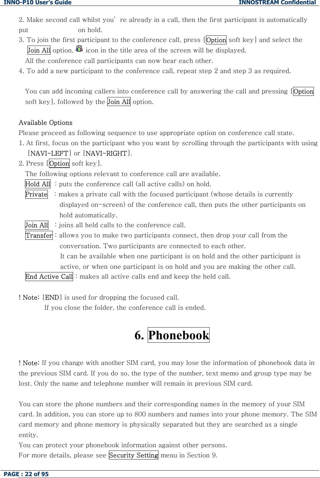 INNO-P10 User&rsquo;s Guide  INNOSTREAM Confidential PAGE : 22 of 95    2.  Make second call whilst you&rsquo; re already in a call, then the first participant is automatically put                       on hold. 3.  To join the first participant to the conference call, press [Option soft key] and select the     Join All option.   icon in the title area of the screen will be displayed. All the conference call participants can now hear each other. 4. To add a new participant to the conference call, repeat step 2 and step 3 as required.  You can add incoming callers into conference call by answering the call and pressing [Option soft key], followed by the Join All option.  Available Options Please proceed as following sequence to use appropriate option on conference call state. 1. At first, focus on the participant who you want by scrolling through the participants with using     [NAVI-LEFT] or [NAVI-RIGHT].  2. Press [Option soft key]. The following options relevant to conference call are available. Hold All  : puts the conference call (all active calls) on hold. Private   : makes a private call with the focused participant (whose details is currently displayed on-screen) of the conference call, then puts the other participants on hold automatically. Join All   : joins all held calls to the conference call. Transfer : allows you to make two participants connect, then drop your call from the conversation. Two participants are connected to each other. It can be available when one participant is on hold and the other participant is active, or when one participant is on hold and you are making the other call. End Active Call : makes all active calls end and keep the held call.  ! Note: [END] is used for dropping the focused call. If you close the folder, the conference call is ended.  6. Phonebook  ! Note: If you change with another SIM card, you may lose the information of phonebook data in the previous SIM card. If you do so, the type of the number, text memo and group type may be lost. Only the name and telephone number will remain in previous SIM card.  You can store the phone numbers and their corresponding names in the memory of your SIM card. In addition, you can store up to 800 numbers and names into your phone memory. The SIM card memory and phone memory is physically separated but they are searched as a single entity. You can protect your phonebook information against other persons. For more details, please see Security Setting menu in Section 9.  