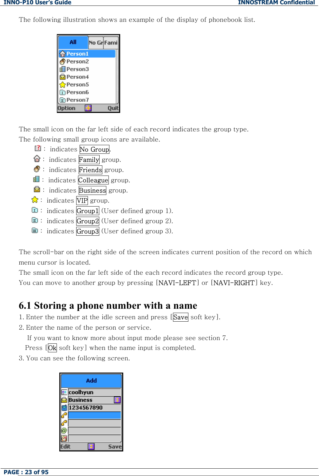 INNO-P10 User&rsquo;s Guide  INNOSTREAM Confidential PAGE : 23 of 95    The following illustration shows an example of the display of phonebook list.    The small icon on the far left side of each record indicates the group type. The following small group icons are available.  :  indicates No Group.          :  indicates Family group.          :  indicates Friends group.   :  indicates Colleague group.          :  indicates Business group.  :  indicates VIP group.   :  indicates Group1 (User defined group 1).  :  indicates Group2 (User defined group 2).  :  indicates Group3 (User defined group 3).  The scroll-bar on the right side of the screen indicates current position of the record on which menu cursor is located.  The small icon on the far left side of the each record indicates the record group type.  You can move to another group by pressing [NAVI-LEFT] or [NAVI-RIGHT] key.  6.1 Storing a phone number with a name 1. Enter the number at the idle screen and press [Save soft key]. 2. Enter the name of the person or service.      If you want to know more about input mode please see section 7. Press [Ok soft key] when the name input is completed.  3. You can see the following screen.                        