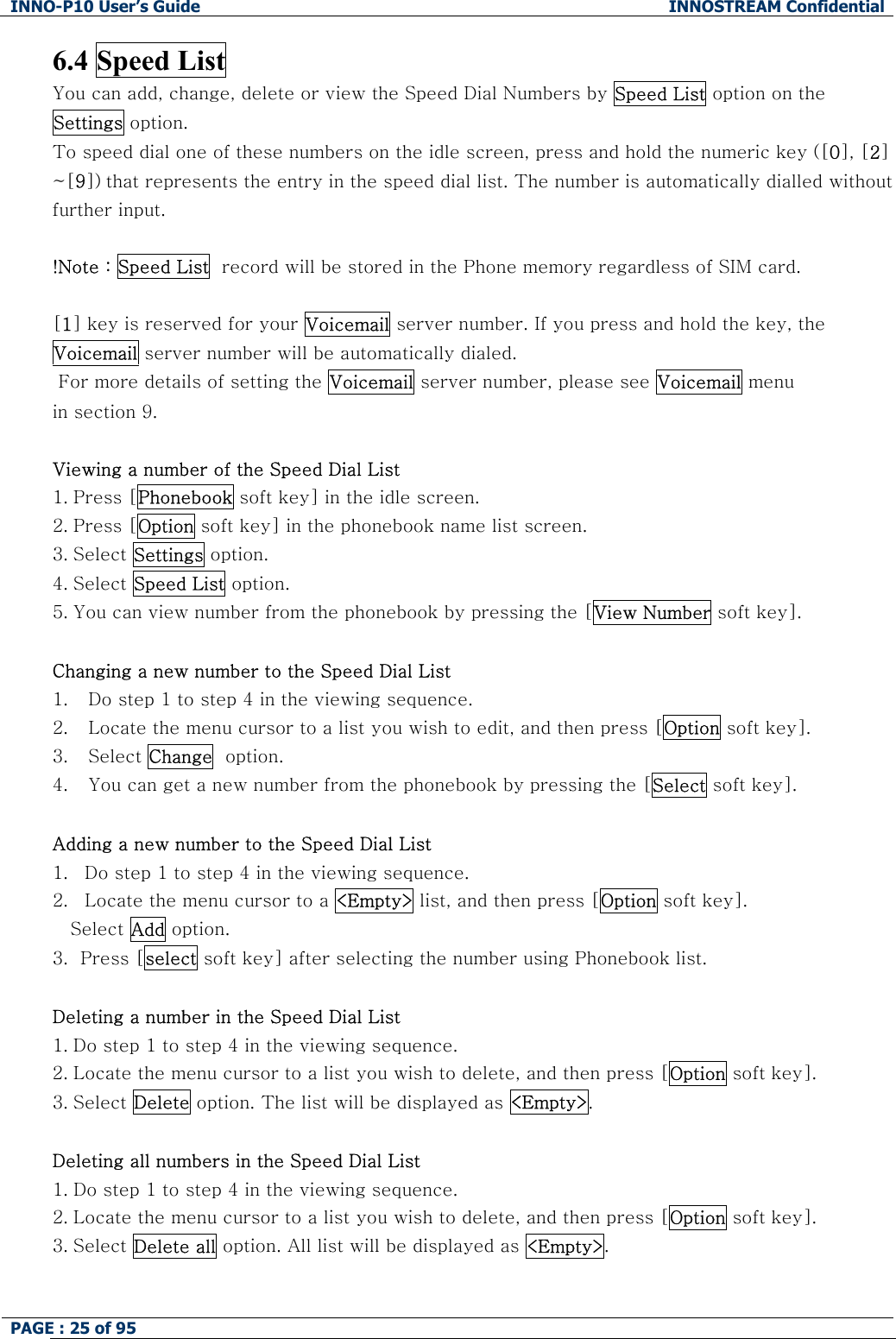 INNO-P10 User&rsquo;s Guide  INNOSTREAM Confidential PAGE : 25 of 95    6.4 Speed List You can add, change, delete or view the Speed Dial Numbers by Speed List option on the Settings option. To speed dial one of these numbers on the idle screen, press and hold the numeric key ([0], [2] ~[9]) that represents the entry in the speed dial list. The number is automatically dialled without further input.  !Note : Speed List  record will be stored in the Phone memory regardless of SIM card.  [1] key is reserved for your Voicemail server number. If you press and hold the key, the Voicemail server number will be automatically dialed.  For more details of setting the Voicemail server number, please see Voicemail menu  in section 9.  Viewing a number of the Speed Dial List 1. Press [Phonebook soft key] in the idle screen. 2. Press [Option soft key] in the phonebook name list screen. 3. Select Settings option. 4. Select Speed List option. 5. You can view number from the phonebook by pressing the [View Number soft key].  Changing a new number to the Speed Dial List 1. Do step 1 to step 4 in the viewing sequence. 2. Locate the menu cursor to a list you wish to edit, and then press [Option soft key]. 3. Select Change  option. 4. You can get a new number from the phonebook by pressing the [Select soft key].  Adding a new number to the Speed Dial List 1. Do step 1 to step 4 in the viewing sequence. 2. Locate the menu cursor to a <Empty> list, and then press [Option soft key]. Select Add option. 3.  Press [select soft key] after selecting the number using Phonebook list.   Deleting a number in the Speed Dial List 1. Do step 1 to step 4 in the viewing sequence. 2. Locate the menu cursor to a list you wish to delete, and then press [Option soft key]. 3. Select Delete option. The list will be displayed as <Empty>.  Deleting all numbers in the Speed Dial List 1. Do step 1 to step 4 in the viewing sequence. 2. Locate the menu cursor to a list you wish to delete, and then press [Option soft key]. 3. Select Delete all option. All list will be displayed as <Empty>.  