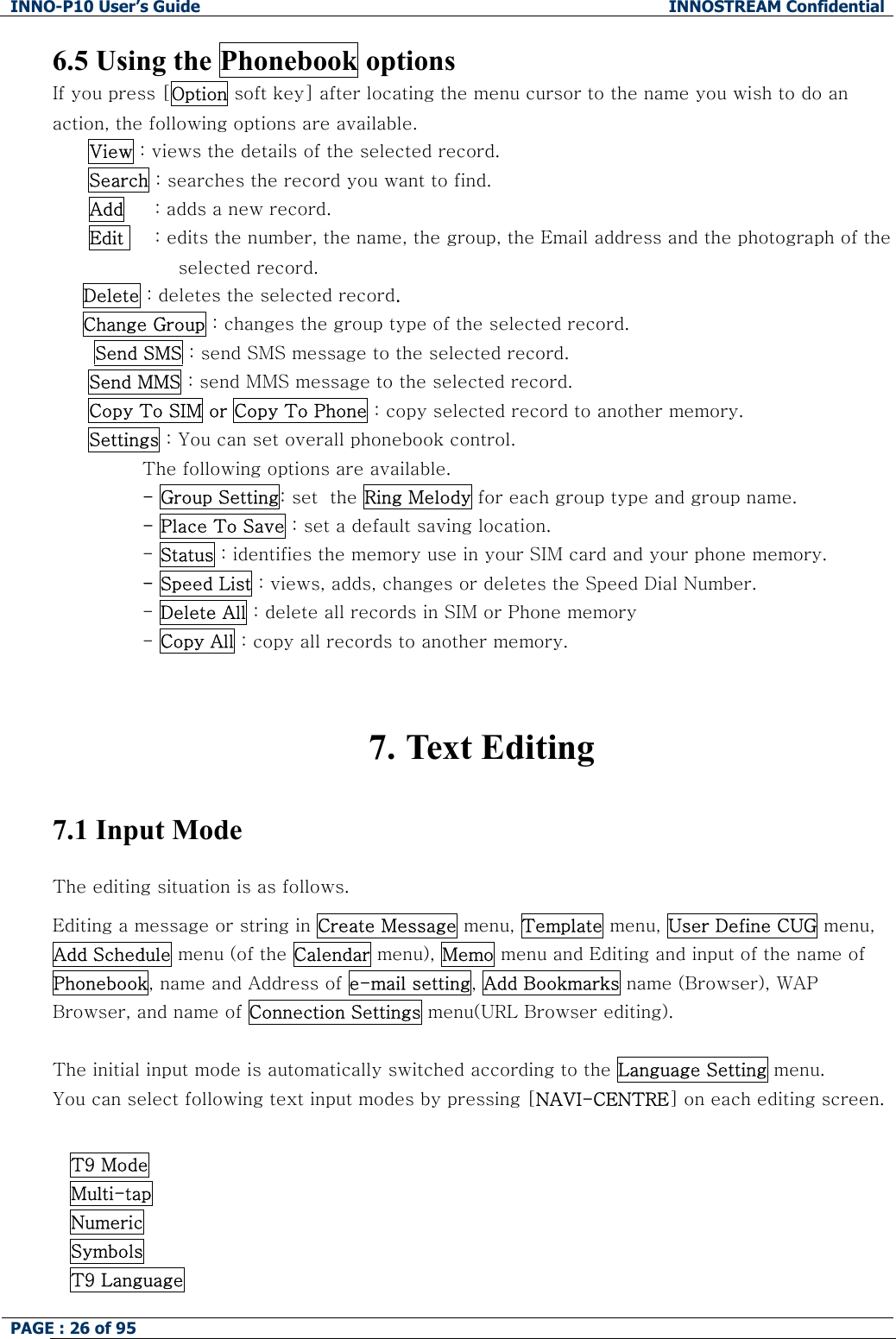 INNO-P10 User&rsquo;s Guide  INNOSTREAM Confidential PAGE : 26 of 95    6.5 Using the Phonebook options If you press [Option soft key] after locating the menu cursor to the name you wish to do an action, the following options are available. View : views the details of the selected record. Search : searches the record you want to find.       Add     : adds a new record.       Edit     : edits the number, the name, the group, the Email address and the photograph of the selected record.      Delete : deletes the selected record.      Change Group : changes the group type of the selected record.  Send SMS : send SMS message to the selected record. Send MMS : send MMS message to the selected record. Copy To SIM or Copy To Phone : copy selected record to another memory. Settings : You can set overall phonebook control. The following options are available. - Group Setting: set  the Ring Melody for each group type and group name. - Place To Save : set a default saving location. - Status : identifies the memory use in your SIM card and your phone memory. - Speed List : views, adds, changes or deletes the Speed Dial Number. - Delete All : delete all records in SIM or Phone memory  - Copy All : copy all records to another memory.   7. Text Editing  7.1 Input Mode  The editing situation is as follows. Editing a message or string in Create Message menu, Template menu, User Define CUG menu,  Add Schedule menu (of the Calendar menu), Memo menu and Editing and input of the name of  Phonebook, name and Address of e-mail setting, Add Bookmarks name (Browser), WAP Browser, and name of Connection Settings menu(URL Browser editing).  The initial input mode is automatically switched according to the Language Setting menu. You can select following text input modes by pressing [NAVI-CENTRE] on each editing screen.  T9 Mode Multi-tap  Numeric Symbols T9 Language 