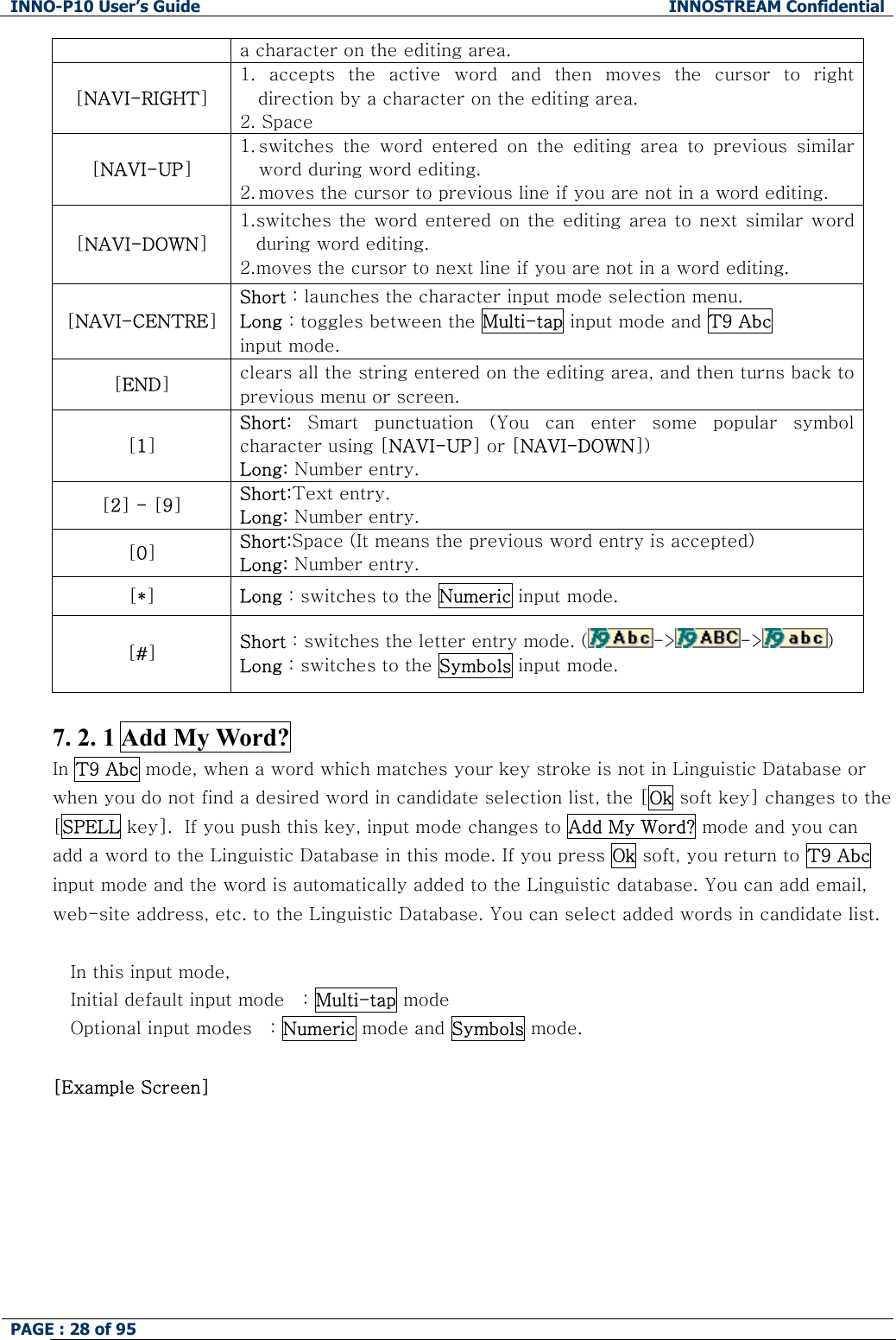 INNO-P10 User&rsquo;s Guide  INNOSTREAM Confidential PAGE : 28 of 95    a character on the editing area. [NAVI-RIGHT] 1.  accepts  the  active  word  and  then  moves  the  cursor  to  right direction by a character on the editing area. 2. Space [NAVI-UP] 1. switches  the  word  entered  on  the  editing  area  to  previous  similar word during word editing. 2. moves the cursor to previous line if you are not in a word editing. [NAVI-DOWN] 1. switches the word entered  on the  editing area to  next similar  word during word editing. 2. moves the cursor to next line if you are not in a word editing. [NAVI-CENTRE] Short : launches the character input mode selection menu. Long : toggles between the Multi-tap input mode and T9 Abc input mode. [END] clears all the string entered on the editing area, and then turns back to previous menu or screen. [1] Short:  Smart  punctuation  (You  can  enter  some  popular  symbol character using [NAVI-UP] or [NAVI-DOWN]) Long: Number entry. [2] - [9] Short:Text entry. Long: Number entry. [0] Short:Space (It means the previous word entry is accepted) Long: Number entry. [*] Long : switches to the Numeric input mode. [#] Short : switches the letter entry mode. ( -> -> )   Long : switches to the Symbols input mode.  7. 2. 1 Add My Word? In T9 Abc mode, when a word which matches your key stroke is not in Linguistic Database or when you do not find a desired word in candidate selection list, the [Ok soft key] changes to the [SPELL key].  If you push this key, input mode changes to Add My Word? mode and you can add a word to the Linguistic Database in this mode. If you press Ok soft, you return to T9 Abc input mode and the word is automatically added to the Linguistic database. You can add email, web-site address, etc. to the Linguistic Database. You can select added words in candidate list.  In this input mode, Initial default input mode   : Multi-tap mode Optional input modes   : Numeric mode and Symbols mode.  [Example Screen]  