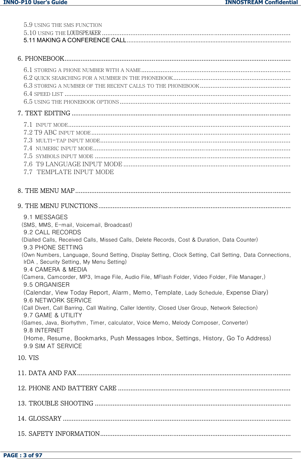 INNO-P10 User&rsquo;s Guide  INNOSTREAM Confidential PAGE : 3 of 97    5.9 USING THE SMS FUNCTION 5.10 USING THE LOUDSPEAKER ..........................................................................................................   5.11 MAKING A CONFERENCE CALL..................................................................................................  6. PHONEBOOK............................................................................................................................... 6.1 STORING A PHONE NUMBER WITH A NAME.................................................................................... 6.2 QUICK SEARCHING FOR A NUMBER IN THE PHONEBOOK.................................................................. 6.3 STORING A NUMBER OF THE RECENT CALLS TO THE PHONEBOOK ................................................... 6.4 SPEED LIST ............................................................................................................................... 6.5 USING THE PHONEBOOK OPTIONS ................................................................................................ 7. TEXT EDITING ........................................................................................................................... 7.1  INPUT MODE............................................................................................................................. 7.2 T9 ABC INPUT MODE ................................................................................................................  7.3  MULTI-TAP INPUT MODE........................................................................................................... 7.4  NUMERIC INPUT MODE............................................................................................................... 7.5  SYMBOLS INPUT MODE .............................................................................................................. 7.6  T9 LANGUAGE INPUT MODE .............................................................................................. 7.7  TEMPLATE INPUT MODE      8. THE MENU MAP.........................................................................................................................  9. THE MENU FUNCTIONS............................................................................................................ 9.1 MESSAGES    (SMS, MMS, E-mail, Voicemail, Broadcast)  9.2 CALL RECORDS    (Dialled Calls, Received Calls, Missed Calls, Delete Records, Cost &amp; Duration, Data Counter)  9.3 PHONE SETTING  (Own Numbers, Language, Sound Setting, Display Setting, Clock Setting, Call Setting, Data Connections, IrDA , Security Setting, My Menu Setting)  9.4 CAMERA &amp; MEDIA    (Camera, Camcorder, MP3, Image File, Audio File, MFlash Folder, Video Folder, File Manager,)  9.5 ORGANISER (Calendar, View Today Report, Alarm, Memo, Template, Lady Schedule, Expense Diary) 9.6 NETWORK SERVICE    (Call Divert, Call Barring, Call Waiting, Caller Identity, Closed User Group, Network Selection)  9.7 GAME &amp; UTILITY    (Games, Java, Biorhythm, Timer, calculator, Voice Memo, Melody Composer, Converter)  9.8 INTERNET   (Home, Resume, Bookmarks, Push Messages Inbox, Settings, History, Go To Address) 9.9 SIM AT SERVICE 10. VIS 11. DATA AND FAX........................................................................................................................  12. PHONE AND BATTERY CARE .................................................................................................  13. TROUBLE SHOOTING ..............................................................................................................   14. GLOSSARY ................................................................................................................................  15. SAFETY INFORMATION........................................................................................................... 