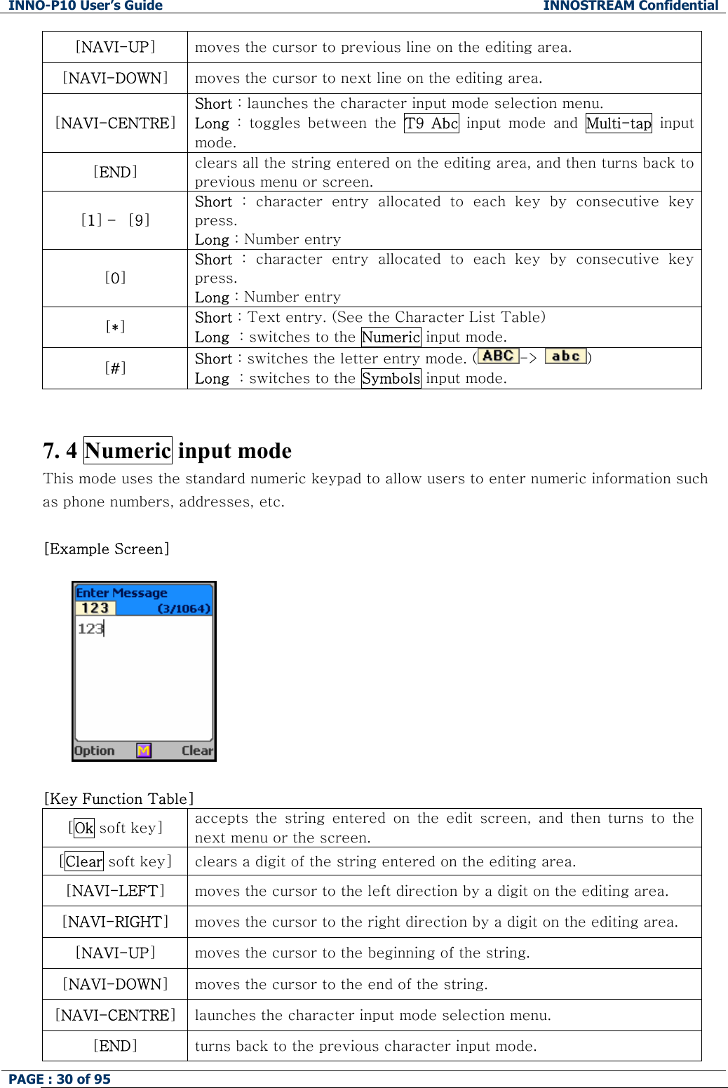 INNO-P10 User&rsquo;s Guide  INNOSTREAM Confidential PAGE : 30 of 95    [NAVI-UP] moves the cursor to previous line on the editing area. [NAVI-DOWN] moves the cursor to next line on the editing area. [NAVI-CENTRE] Short : launches the character input mode selection menu. Long  :  toggles  between  the  T9  Abc  input  mode  and  Multi-tap input mode. [END] clears all the string entered on the editing area, and then turns back to previous menu or screen. [1] &ndash;  [9] Short  :  character  entry  allocated  to  each  key  by  consecutive  key press. Long : Number entry [0] Short  :  character  entry  allocated  to  each  key  by  consecutive  key press. Long : Number entry [*] Short : Text entry. (See the Character List Table) Long  : switches to the Numeric input mode. [#] Short : switches the letter entry mode. ( -> )   Long  : switches to the Symbols input mode.   7. 4 Numeric input mode This mode uses the standard numeric keypad to allow users to enter numeric information such as phone numbers, addresses, etc.  [Example Screen]     [Key Function Table] [Ok soft key]  accepts  the  string  entered  on  the  edit  screen,  and  then  turns  to  the next menu or the screen. [Clear soft key]  clears a digit of the string entered on the editing area. [NAVI-LEFT] moves the cursor to the left direction by a digit on the editing area. [NAVI-RIGHT] moves the cursor to the right direction by a digit on the editing area. [NAVI-UP] moves the cursor to the beginning of the string. [NAVI-DOWN] moves the cursor to the end of the string. [NAVI-CENTRE] launches the character input mode selection menu. [END] turns back to the previous character input mode. 