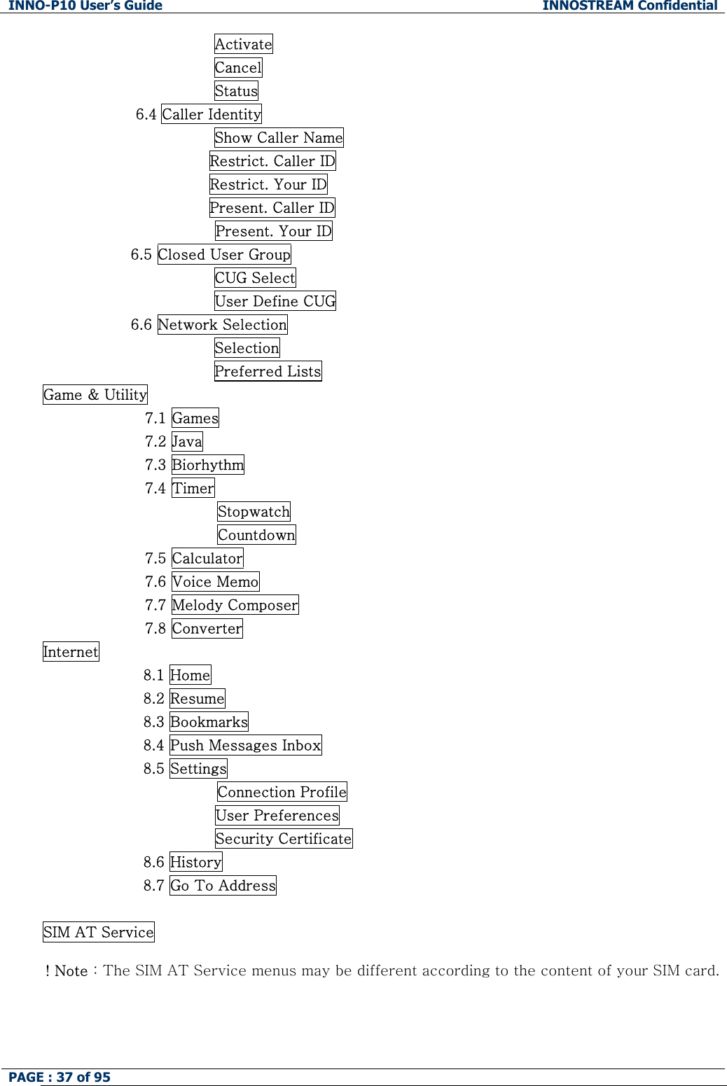 INNO-P10 User&rsquo;s Guide  INNOSTREAM Confidential PAGE : 37 of 95                    Activate                 Cancel                 Status 6.4 Caller Identity                 Show Caller Name                                   Restrict. Caller ID                                   Restrict. Your ID                                   Present. Caller ID Present. Your ID                   6.5 Closed User Group                                    CUG Select                                    User Define CUG                   6.6 Network Selection                                    Selection                                    Preferred Lists Game &amp; Utility 7.1 Games 7.2 Java 7.3 Biorhythm 7.4 Timer Stopwatch Countdown 7.5 Calculator 7.6 Voice Memo 7.7 Melody Composer 7.8 Converter Internet 8.1 Home 8.2 Resume 8.3 Bookmarks 8.4 Push Messages Inbox 8.5 Settings Connection Profile                         User Preferences                         Security Certificate 8.6 History 8.7 Go To Address  SIM AT Service  ! Note : The SIM AT Service menus may be different according to the content of your SIM card.   