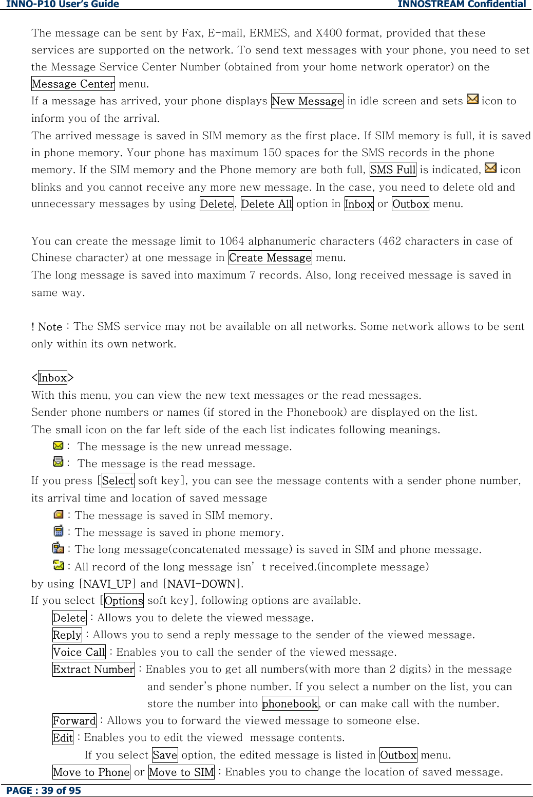 INNO-P10 User&rsquo;s Guide  INNOSTREAM Confidential PAGE : 39 of 95    The message can be sent by Fax, E-mail, ERMES, and X400 format, provided that these services are supported on the network. To send text messages with your phone, you need to set the Message Service Center Number (obtained from your home network operator) on the Message Center menu. If a message has arrived, your phone displays New Message in idle screen and sets   icon to  inform you of the arrival. The arrived message is saved in SIM memory as the first place. If SIM memory is full, it is saved in phone memory. Your phone has maximum 150 spaces for the SMS records in the phone memory. If the SIM memory and the Phone memory are both full, SMS Full is indicated,   icon blinks and you cannot receive any more new message. In the case, you need to delete old and unnecessary messages by using Delete, Delete All option in Inbox or Outbox menu.  You can create the message limit to 1064 alphanumeric characters (462 characters in case of Chinese character) at one message in Create Message menu. The long message is saved into maximum 7 records. Also, long received message is saved in same way.  ! Note : The SMS service may not be available on all networks. Some network allows to be sent only within its own network.  <Inbox> With this menu, you can view the new text messages or the read messages. Sender phone numbers or names (if stored in the Phonebook) are displayed on the list. The small icon on the far left side of the each list indicates following meanings.  :  The message is the new unread message.  :  The message is the read message. If you press [Select soft key], you can see the message contents with a sender phone number, its arrival time and location of saved message   : The message is saved in SIM memory.  : The message is saved in phone memory.  : The long message(concatenated message) is saved in SIM and phone message.  : All record of the long message isn&rsquo; t received.(incomplete message) by using [NAVI_UP] and [NAVI-DOWN]. If you select [Options soft key], following options are available. Delete : Allows you to delete the viewed message. Reply : Allows you to send a reply message to the sender of the viewed message. Voice Call : Enables you to call the sender of the viewed message. Extract Number : Enables you to get all numbers(with more than 2 digits) in the message and sender&rsquo;s phone number. If you select a number on the list, you can store the number into phonebook, or can make call with the number. Forward : Allows you to forward the viewed message to someone else. Edit : Enables you to edit the viewed  message contents. If you select Save option, the edited message is listed in Outbox menu. Move to Phone or Move to SIM : Enables you to change the location of saved message.  
