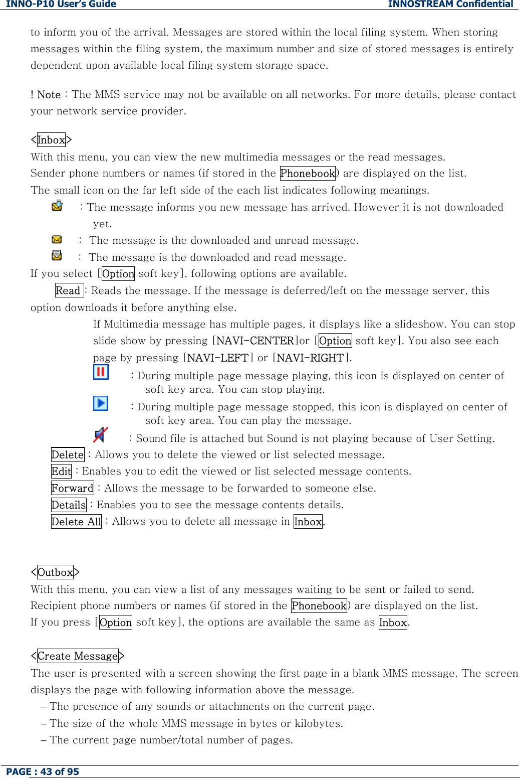 INNO-P10 User&rsquo;s Guide  INNOSTREAM Confidential PAGE : 43 of 95    to inform you of the arrival. Messages are stored within the local filing system. When storing messages within the filing system, the maximum number and size of stored messages is entirely dependent upon available local filing system storage space.  ! Note : The MMS service may not be available on all networks. For more details, please contact your network service provider.  <Inbox> With this menu, you can view the new multimedia messages or the read messages. Sender phone numbers or names (if stored in the Phonebook) are displayed on the list. The small icon on the far left side of the each list indicates following meanings.      : The message informs you new message has arrived. However it is not downloaded yet.       :  The message is the downloaded and unread message.       :  The message is the downloaded and read message. If you select [Option soft key], following options are available.  Read : Reads the message. If the message is deferred/left on the message server, this option downloads it before anything else.                   If Multimedia message has multiple pages, it displays like a slideshow. You can stop slide show by pressing [NAVI-CENTER]or [Option soft key]. You also see each page by pressing [NAVI-LEFT] or [NAVI-RIGHT].                                 : During multiple page message playing, this icon is displayed on center of soft key area. You can stop playing.                           : During multiple page message stopped, this icon is displayed on center of soft key area. You can play the message.                          : Sound file is attached but Sound is not playing because of User Setting. Delete : Allows you to delete the viewed or list selected message. Edit : Enables you to edit the viewed or list selected message contents. Forward : Allows the message to be forwarded to someone else. Details : Enables you to see the message contents details. Delete All : Allows you to delete all message in Inbox.   <Outbox> With this menu, you can view a list of any messages waiting to be sent or failed to send. Recipient phone numbers or names (if stored in the Phonebook) are displayed on the list. If you press [Option soft key], the options are available the same as Inbox.  <Create Message> The user is presented with a screen showing the first page in a blank MMS message. The screen displays the page with following information above the message. &minus; The presence of any sounds or attachments on the current page. &minus; The size of the whole MMS message in bytes or kilobytes. &minus; The current page number/total number of pages.  