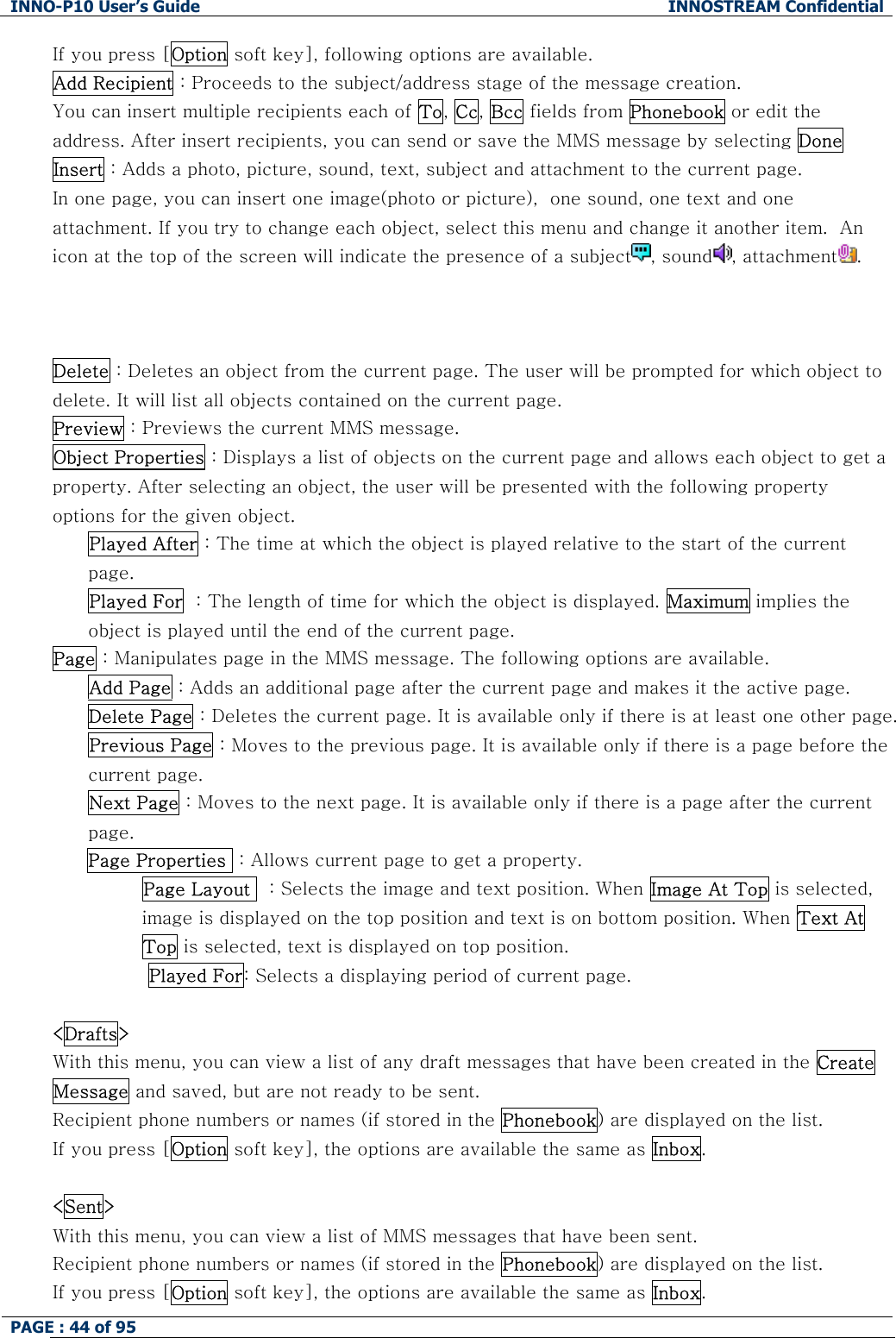 INNO-P10 User&rsquo;s Guide  INNOSTREAM Confidential PAGE : 44 of 95    If you press [Option soft key], following options are available. Add Recipient : Proceeds to the subject/address stage of the message creation. You can insert multiple recipients each of To, Cc, Bcc fields from Phonebook or edit the address. After insert recipients, you can send or save the MMS message by selecting Done Insert : Adds a photo, picture, sound, text, subject and attachment to the current page.  In one page, you can insert one image(photo or picture),  one sound, one text and one attachment. If you try to change each object, select this menu and change it another item.  An icon at the top of the screen will indicate the presence of a subject , sound , attachment .    Delete : Deletes an object from the current page. The user will be prompted for which object to delete. It will list all objects contained on the current page. Preview : Previews the current MMS message. Object Properties : Displays a list of objects on the current page and allows each object to get a property. After selecting an object, the user will be presented with the following property options for the given object. Played After : The time at which the object is played relative to the start of the current page. Played For  : The length of time for which the object is displayed. Maximum implies the object is played until the end of the current page. Page : Manipulates page in the MMS message. The following options are available. Add Page : Adds an additional page after the current page and makes it the active page. Delete Page : Deletes the current page. It is available only if there is at least one other page. Previous Page : Moves to the previous page. It is available only if there is a page before the current page. Next Page : Moves to the next page. It is available only if there is a page after the current page. Page Properties  : Allows current page to get a property.             Page Layout   : Selects the image and text position. When Image At Top is selected, image is displayed on the top position and text is on bottom position. When Text At Top is selected, text is displayed on top position.  Played For: Selects a displaying period of current page.  <Drafts> With this menu, you can view a list of any draft messages that have been created in the Create Message and saved, but are not ready to be sent. Recipient phone numbers or names (if stored in the Phonebook) are displayed on the list. If you press [Option soft key], the options are available the same as Inbox.  <Sent> With this menu, you can view a list of MMS messages that have been sent. Recipient phone numbers or names (if stored in the Phonebook) are displayed on the list. If you press [Option soft key], the options are available the same as Inbox. 