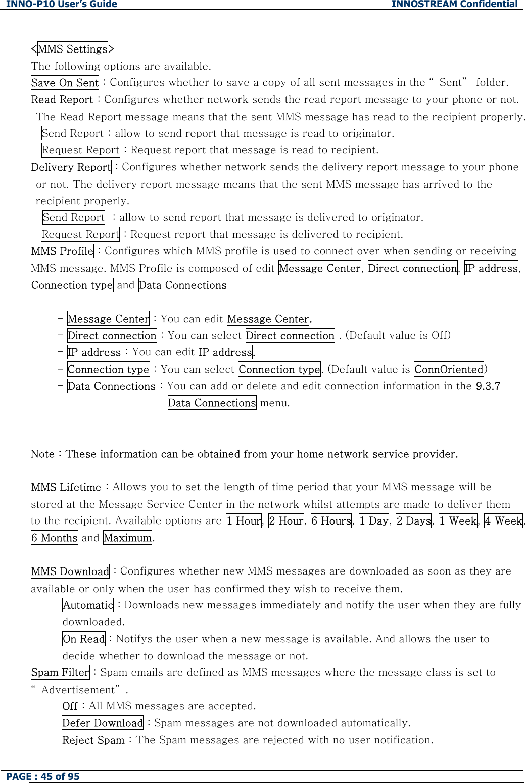INNO-P10 User&rsquo;s Guide  INNOSTREAM Confidential PAGE : 45 of 95     <MMS Settings> The following options are available. Save On Sent : Configures whether to save a copy of all sent messages in the &ldquo; Sent&rdquo;  folder. Read Report : Configures whether network sends the read report message to your phone or not. The Read Report message means that the sent MMS message has read to the recipient properly. Send Report : allow to send report that message is read to originator. Request Report : Request report that message is read to recipient. Delivery Report : Configures whether network sends the delivery report message to your phone or not. The delivery report message means that the sent MMS message has arrived to the recipient properly. Send Report  : allow to send report that message is delivered to originator. Request Report : Request report that message is delivered to recipient. MMS Profile : Configures which MMS profile is used to connect over when sending or receiving MMS message. MMS Profile is composed of edit Message Center, Direct connection, IP address, Connection type and Data Connections  - Message Center : You can edit Message Center. - Direct connection : You can select Direct connection . (Default value is Off) - IP address : You can edit IP address. - Connection type : You can select Connection type. (Default value is ConnOriented) - Data Connections : You can add or delete and edit connection information in the 9.3.7 Data Connections menu.   Note : These information can be obtained from your home network service provider.  MMS Lifetime : Allows you to set the length of time period that your MMS message will be stored at the Message Service Center in the network whilst attempts are made to deliver them to the recipient. Available options are 1 Hour, 2 Hour, 6 Hours, 1 Day, 2 Days, 1 Week, 4 Week, 6 Months and Maximum.  MMS Download : Configures whether new MMS messages are downloaded as soon as they are available or only when the user has confirmed they wish to receive them. Automatic : Downloads new messages immediately and notify the user when they are fully downloaded. On Read : Notifys the user when a new message is available. And allows the user to decide whether to download the message or not. Spam Filter : Spam emails are defined as MMS messages where the message class is set to &ldquo; Advertisement&rdquo; . Off : All MMS messages are accepted. Defer Download : Spam messages are not downloaded automatically. Reject Spam : The Spam messages are rejected with no user notification.  