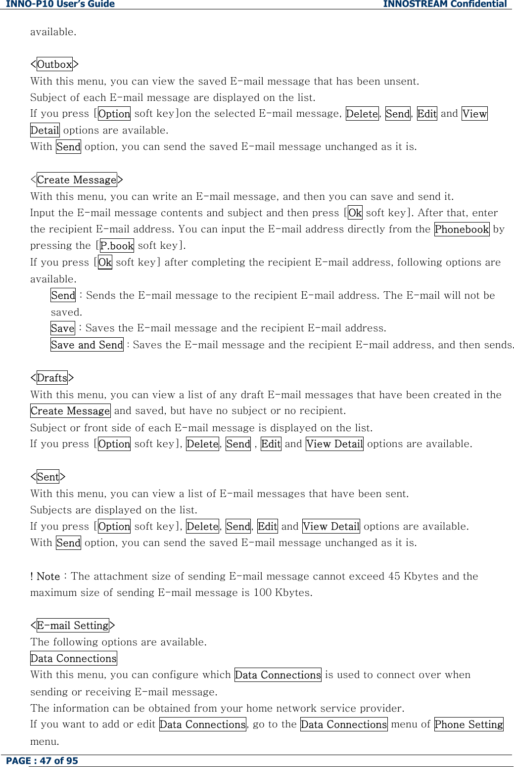 INNO-P10 User&rsquo;s Guide  INNOSTREAM Confidential PAGE : 47 of 95    available.  <Outbox> With this menu, you can view the saved E-mail message that has been unsent. Subject of each E-mail message are displayed on the list. If you press [Option soft key]on the selected E-mail message, Delete, Send, Edit and View Detail options are available. With Send option, you can send the saved E-mail message unchanged as it is.  <Create Message> With this menu, you can write an E-mail message, and then you can save and send it. Input the E-mail message contents and subject and then press [Ok soft key]. After that, enter the recipient E-mail address. You can input the E-mail address directly from the Phonebook by pressing the [P.book soft key]. If you press [Ok soft key] after completing the recipient E-mail address, following options are available.  Send : Sends the E-mail message to the recipient E-mail address. The E-mail will not be saved. Save : Saves the E-mail message and the recipient E-mail address.  Save and Send : Saves the E-mail message and the recipient E-mail address, and then sends.  <Drafts> With this menu, you can view a list of any draft E-mail messages that have been created in the Create Message and saved, but have no subject or no recipient. Subject or front side of each E-mail message is displayed on the list. If you press [Option soft key], Delete, Send , Edit and View Detail options are available.  <Sent> With this menu, you can view a list of E-mail messages that have been sent. Subjects are displayed on the list. If you press [Option soft key], Delete, Send, Edit and View Detail options are available. With Send option, you can send the saved E-mail message unchanged as it is.  ! Note : The attachment size of sending E-mail message cannot exceed 45 Kbytes and the maximum size of sending E-mail message is 100 Kbytes.  <E-mail Setting> The following options are available. Data Connections  With this menu, you can configure which Data Connections is used to connect over when sending or receiving E-mail message. The information can be obtained from your home network service provider. If you want to add or edit Data Connections, go to the Data Connections menu of Phone Setting menu. 