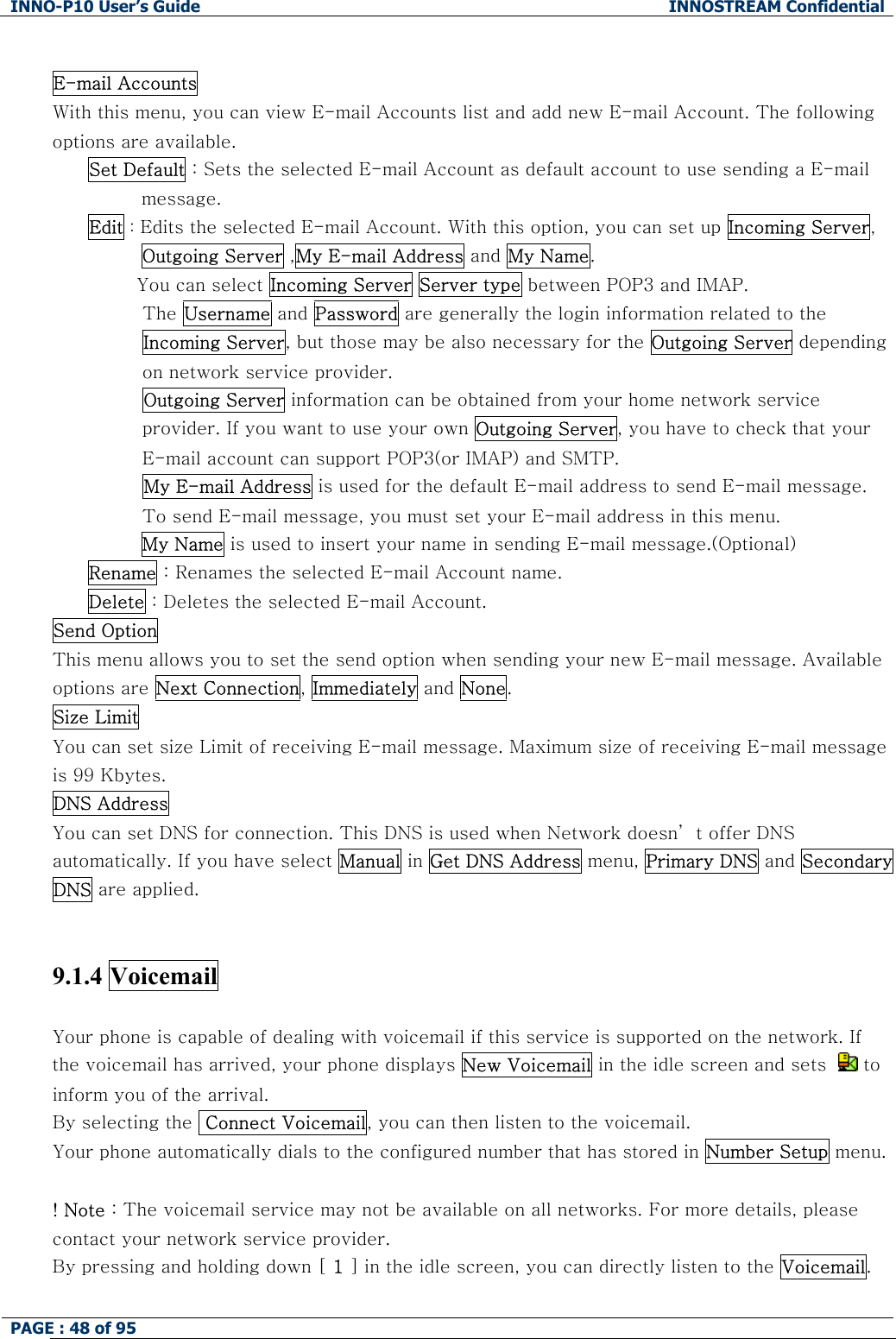 INNO-P10 User&rsquo;s Guide  INNOSTREAM Confidential PAGE : 48 of 95     E-mail Accounts  With this menu, you can view E-mail Accounts list and add new E-mail Account. The following options are available. Set Default : Sets the selected E-mail Account as default account to use sending a E-mail message. Edit : Edits the selected E-mail Account. With this option, you can set up Incoming Server, Outgoing Server ,My E-mail Address and My Name.         You can select Incoming Server Server type between POP3 and IMAP.          The Username and Password are generally the login information related to the Incoming Server, but those may be also necessary for the Outgoing Server depending on network service provider.          Outgoing Server information can be obtained from your home network service provider. If you want to use your own Outgoing Server, you have to check that your E-mail account can support POP3(or IMAP) and SMTP.          My E-mail Address is used for the default E-mail address to send E-mail message. To send E-mail message, you must set your E-mail address in this menu. My Name is used to insert your name in sending E-mail message.(Optional) Rename : Renames the selected E-mail Account name. Delete : Deletes the selected E-mail Account. Send Option  This menu allows you to set the send option when sending your new E-mail message. Available options are Next Connection, Immediately and None. Size Limit  You can set size Limit of receiving E-mail message. Maximum size of receiving E-mail message is 99 Kbytes. DNS Address  You can set DNS for connection. This DNS is used when Network doesn&rsquo; t offer DNS automatically. If you have select Manual in Get DNS Address menu, Primary DNS and Secondary DNS are applied.   9.1.4 Voicemail   Your phone is capable of dealing with voicemail if this service is supported on the network. If the voicemail has arrived, your phone displays New Voicemail in the idle screen and sets    to inform you of the arrival. By selecting the  Connect Voicemail, you can then listen to the voicemail. Your phone automatically dials to the configured number that has stored in Number Setup menu.  ! Note : The voicemail service may not be available on all networks. For more details, please contact your network service provider.  By pressing and holding down [ 1 ] in the idle screen, you can directly listen to the Voicemail.  