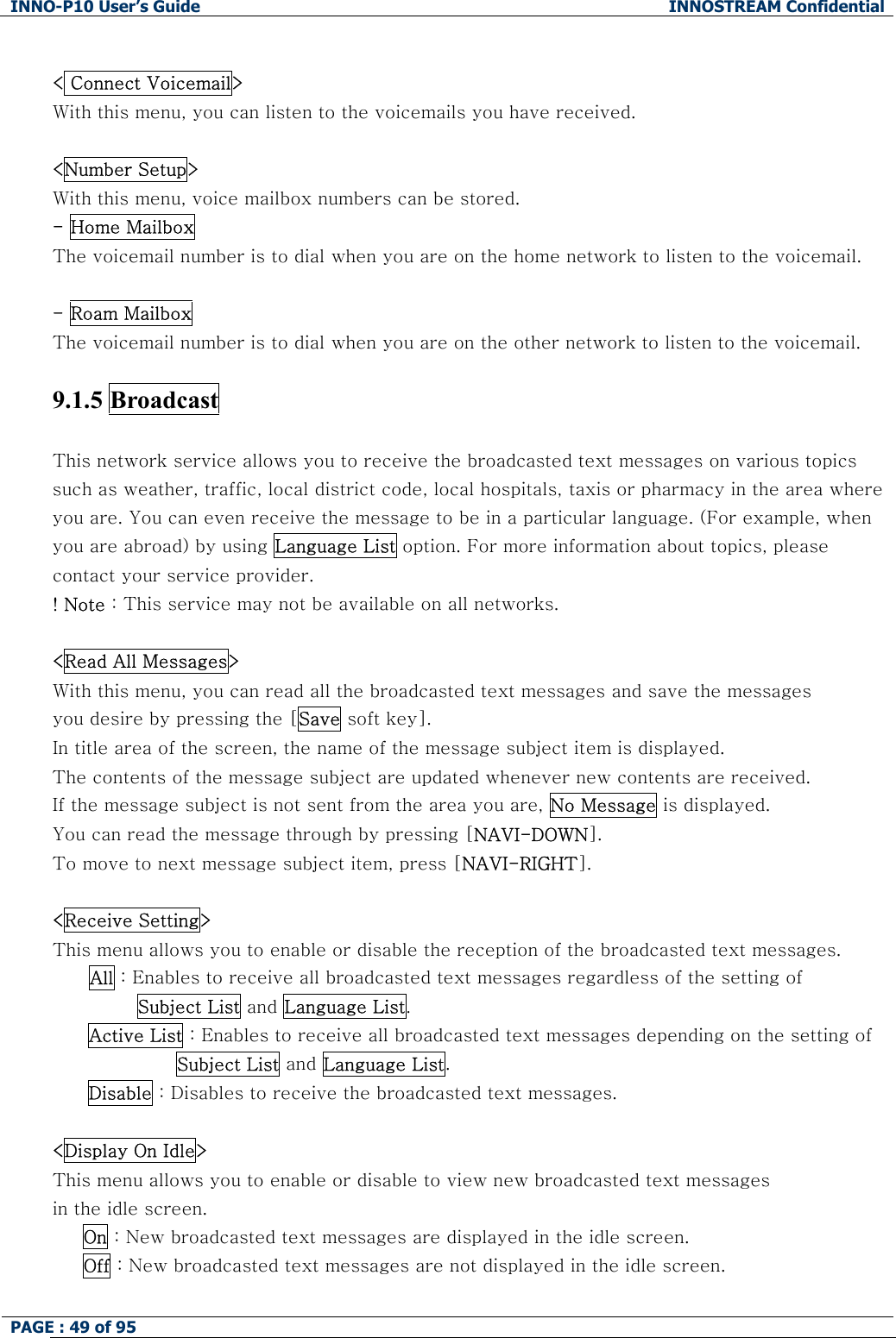 INNO-P10 User&rsquo;s Guide  INNOSTREAM Confidential PAGE : 49 of 95     < Connect Voicemail> With this menu, you can listen to the voicemails you have received.  <Number Setup> With this menu, voice mailbox numbers can be stored. - Home Mailbox The voicemail number is to dial when you are on the home network to listen to the voicemail.  - Roam Mailbox  The voicemail number is to dial when you are on the other network to listen to the voicemail.   9.1.5 Broadcast   This network service allows you to receive the broadcasted text messages on various topics such as weather, traffic, local district code, local hospitals, taxis or pharmacy in the area where you are. You can even receive the message to be in a particular language. (For example, when you are abroad) by using Language List option. For more information about topics, please contact your service provider. ! Note : This service may not be available on all networks.  <Read All Messages> With this menu, you can read all the broadcasted text messages and save the messages  you desire by pressing the [Save soft key]. In title area of the screen, the name of the message subject item is displayed. The contents of the message subject are updated whenever new contents are received.  If the message subject is not sent from the area you are, No Message is displayed.  You can read the message through by pressing [NAVI-DOWN].  To move to next message subject item, press [NAVI-RIGHT].  <Receive Setting> This menu allows you to enable or disable the reception of the broadcasted text messages. All : Enables to receive all broadcasted text messages regardless of the setting of         Subject List and Language List. Active List : Enables to receive all broadcasted text messages depending on the setting of  Subject List and Language List. Disable : Disables to receive the broadcasted text messages.  <Display On Idle> This menu allows you to enable or disable to view new broadcasted text messages in the idle screen.      On : New broadcasted text messages are displayed in the idle screen.      Off : New broadcasted text messages are not displayed in the idle screen.  