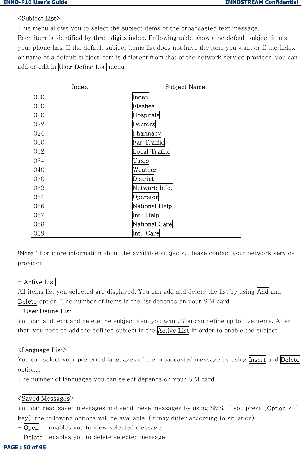 INNO-P10 User&rsquo;s Guide  INNOSTREAM Confidential PAGE : 50 of 95    <Subject List> This menu allows you to select the subject items of the broadcasted text message. Each item is identified by three digits index. Following table shows the default subject items your phone has. If the default subject items list does not have the item you want or if the index or name of a default subject item is different from that of the network service provider, you can add or edit in User Define List menu.  Index  Subject Name 000 010 020 022 024 030 032 034 040 050 052 054 056 057 058 059 Index Flashes Hospitals Doctors Pharmacy Far Traffic Local Traffic Taxis Weather District Network Info. Operator National Help Intl. Help National Care Intl. Care  !Note : For more information about the available subjects, please contact your network service provider.  - Active List All items list you selected are displayed. You can add and delete the list by using Add and Delete option. The number of items in the list depends on your SIM card. - User Define List  You can add, edit and delete the subject item you want. You can define up to five items. After that, you need to add the defined subject in the Active List in order to enable the subject.  <Language List> You can select your preferred languages of the broadcasted message by using Insert and Delete options. The number of languages you can select depends on your SIM card.  <Saved Messages> You can read saved messages and send these messages by using SMS. If you press [Option soft key], the following options will be available. (It may differ according to situation) - Open   : enables you to view selected message. - Delete : enables you to delete selected message. 