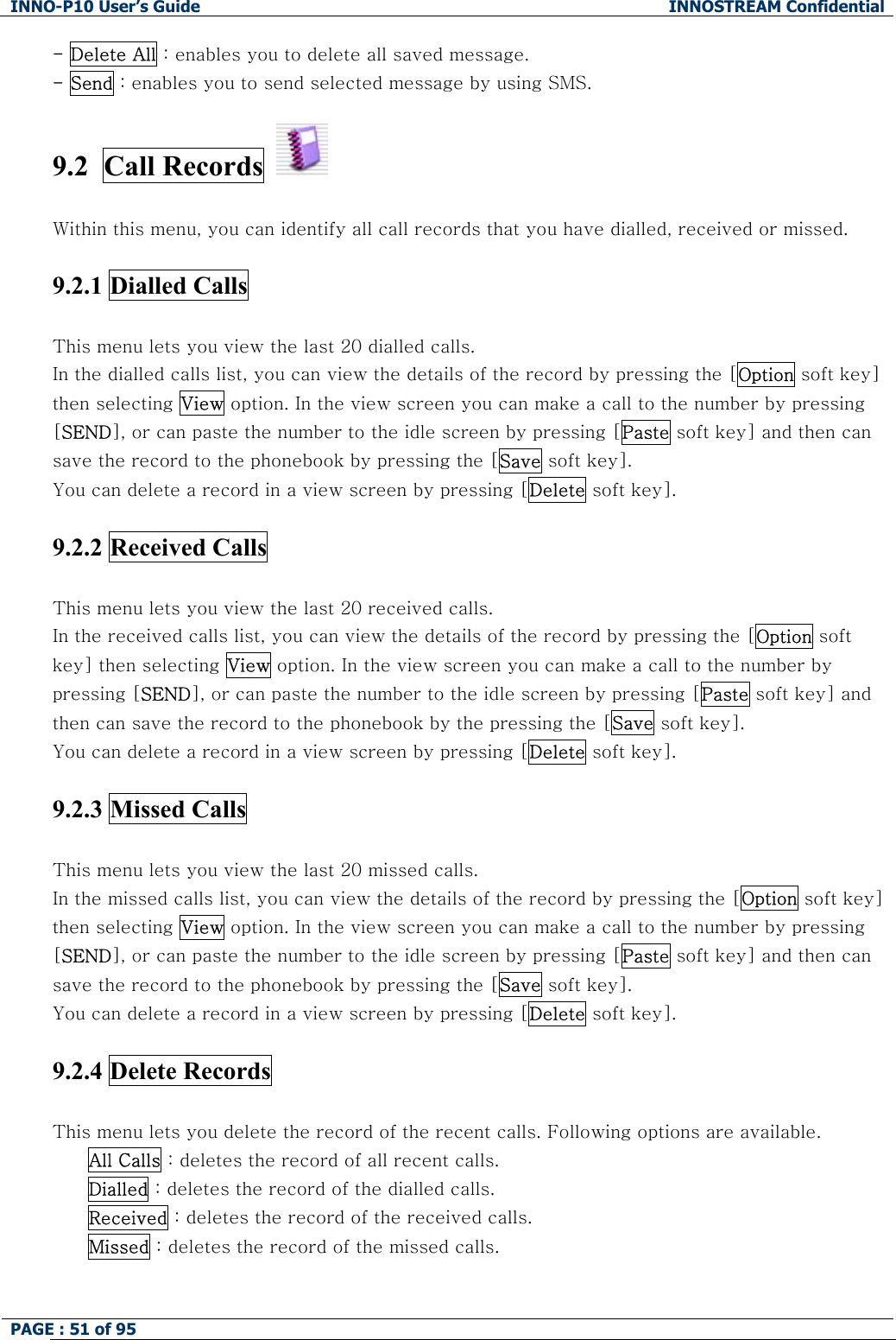 INNO-P10 User&rsquo;s Guide  INNOSTREAM Confidential PAGE : 51 of 95    - Delete All : enables you to delete all saved message. - Send : enables you to send selected message by using SMS.  9.2  Call Records     Within this menu, you can identify all call records that you have dialled, received or missed.  9.2.1 Dialled Calls    This menu lets you view the last 20 dialled calls. In the dialled calls list, you can view the details of the record by pressing the [Option soft key] then selecting View option. In the view screen you can make a call to the number by pressing [SEND], or can paste the number to the idle screen by pressing [Paste soft key] and then can save the record to the phonebook by pressing the [Save soft key]. You can delete a record in a view screen by pressing [Delete soft key].  9.2.2 Received Calls    This menu lets you view the last 20 received calls. In the received calls list, you can view the details of the record by pressing the [Option soft key] then selecting View option. In the view screen you can make a call to the number by pressing [SEND], or can paste the number to the idle screen by pressing [Paste soft key] and then can save the record to the phonebook by the pressing the [Save soft key]. You can delete a record in a view screen by pressing [Delete soft key].  9.2.3 Missed Calls    This menu lets you view the last 20 missed calls. In the missed calls list, you can view the details of the record by pressing the [Option soft key] then selecting View option. In the view screen you can make a call to the number by pressing [SEND], or can paste the number to the idle screen by pressing [Paste soft key] and then can save the record to the phonebook by pressing the [Save soft key]. You can delete a record in a view screen by pressing [Delete soft key].  9.2.4 Delete Records    This menu lets you delete the record of the recent calls. Following options are available. All Calls : deletes the record of all recent calls. Dialled : deletes the record of the dialled calls. Received : deletes the record of the received calls. Missed : deletes the record of the missed calls.  