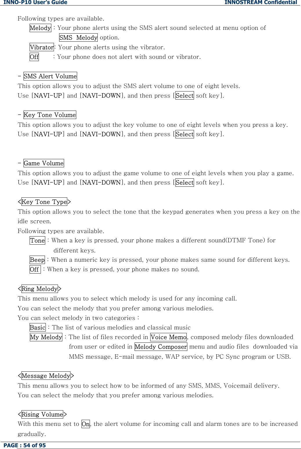 INNO-P10 User&rsquo;s Guide  INNOSTREAM Confidential PAGE : 54 of 95    Following types are available. Melody : Your phone alerts using the SMS alert sound selected at menu option of  SMS  Melody option. Vibrator: Your phone alerts using the vibrator. Off       : Your phone does not alert with sound or vibrator.  - SMS Alert Volume This option allows you to adjust the SMS alert volume to one of eight levels. Use [NAVI-UP] and [NAVI-DOWN], and then press [Select soft key].  - Key Tone Volume This option allows you to adjust the key volume to one of eight levels when you press a key.  Use [NAVI-UP] and [NAVI-DOWN], and then press [Select soft key].   - Game Volume This option allows you to adjust the game volume to one of eight levels when you play a game.  Use [NAVI-UP] and [NAVI-DOWN], and then press [Select soft key].  <Key Tone Type> This option allows you to select the tone that the keypad generates when you press a key on the idle screen.   Following types are available. Tone : When a key is pressed, your phone makes a different sound(DTMF Tone) for different keys. Beep : When a numeric key is pressed, your phone makes same sound for different keys. Off  : When a key is pressed, your phone makes no sound.  <Ring Melody> This menu allows you to select which melody is used for any incoming call. You can select the melody that you prefer among various melodies. You can select melody in two categories :  Basic : The list of various melodies and classical music       My Melody : The list of files recorded in Voice Memo, composed melody files downloaded from user or edited in Melody Composer menu and audio files  downloaded via MMS message, E-mail message, WAP service, by PC Sync program or USB.  <Message Melody> This menu allows you to select how to be informed of any SMS, MMS, Voicemail delivery. You can select the melody that you prefer among various melodies.  <Rising Volume> With this menu set to On, the alert volume for incoming call and alarm tones are to be increased gradually. 