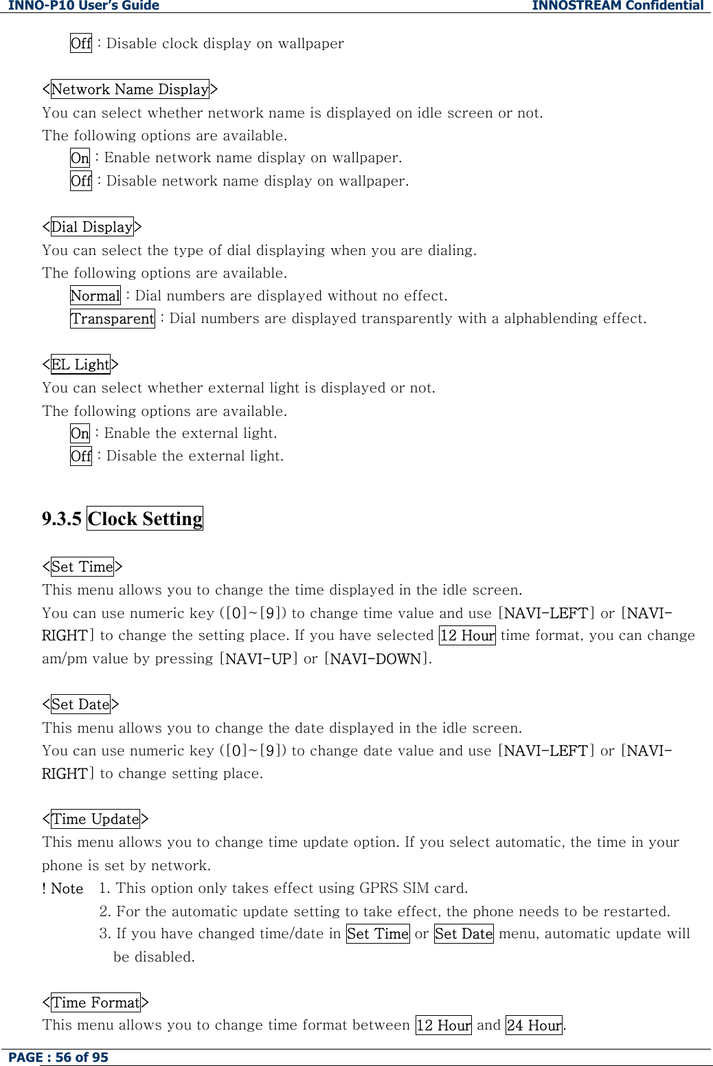 INNO-P10 User&rsquo;s Guide  INNOSTREAM Confidential PAGE : 56 of 95    Off : Disable clock display on wallpaper  <Network Name Display> You can select whether network name is displayed on idle screen or not. The following options are available. On : Enable network name display on wallpaper. Off : Disable network name display on wallpaper.  <Dial Display> You can select the type of dial displaying when you are dialing. The following options are available. Normal : Dial numbers are displayed without no effect. Transparent : Dial numbers are displayed transparently with a alphablending effect.  <EL Light> You can select whether external light is displayed or not. The following options are available. On : Enable the external light. Off : Disable the external light.   9.3.5 Clock Setting    <Set Time> This menu allows you to change the time displayed in the idle screen. You can use numeric key ([0]~[9]) to change time value and use [NAVI-LEFT] or [NAVI-RIGHT] to change the setting place. If you have selected 12 Hour time format, you can change am/pm value by pressing [NAVI-UP] or [NAVI-DOWN].  <Set Date> This menu allows you to change the date displayed in the idle screen.  You can use numeric key ([0]~[9]) to change date value and use [NAVI-LEFT] or [NAVI-RIGHT] to change setting place.  <Time Update> This menu allows you to change time update option. If you select automatic, the time in your phone is set by network. ! Note   1. This option only takes effect using GPRS SIM card.  2. For the automatic update setting to take effect, the phone needs to be restarted. 3. If you have changed time/date in Set Time or Set Date menu, automatic update will be disabled.   <Time Format> This menu allows you to change time format between 12 Hour and 24 Hour. 