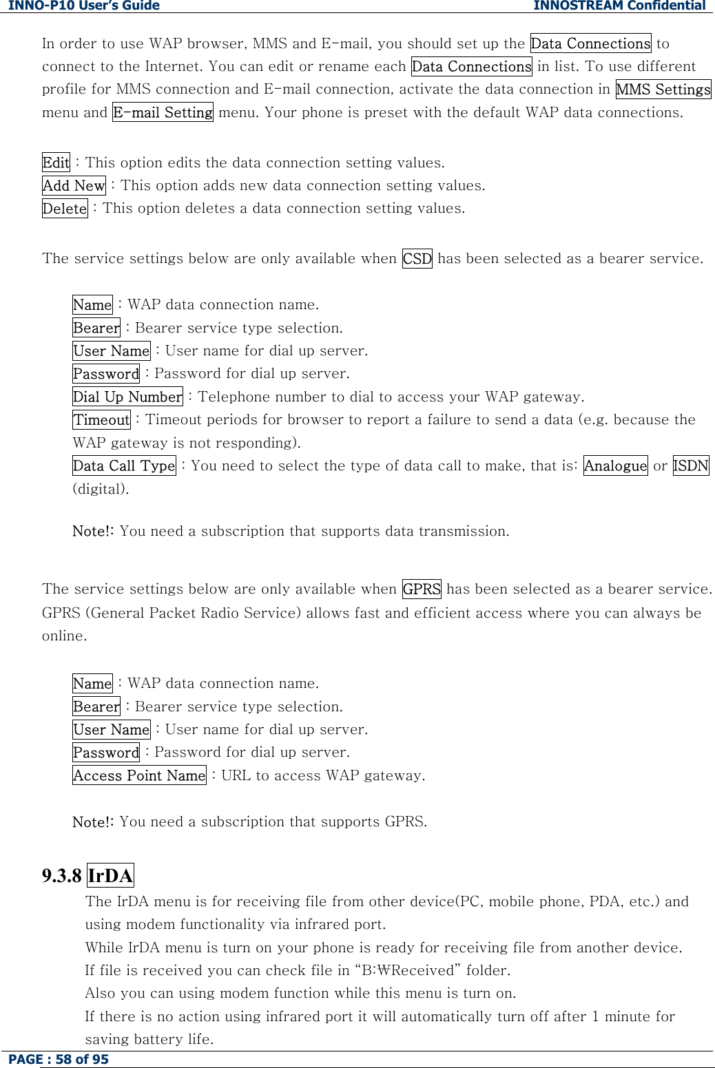 INNO-P10 User&rsquo;s Guide  INNOSTREAM Confidential PAGE : 58 of 95    In order to use WAP browser, MMS and E-mail, you should set up the Data Connections to connect to the Internet. You can edit or rename each Data Connections in list. To use different profile for MMS connection and E-mail connection, activate the data connection in MMS Settings menu and E-mail Setting menu. Your phone is preset with the default WAP data connections.  Edit : This option edits the data connection setting values. Add New : This option adds new data connection setting values. Delete : This option deletes a data connection setting values.  The service settings below are only available when CSD has been selected as a bearer service.  Name : WAP data connection name. Bearer : Bearer service type selection. User Name : User name for dial up server. Password : Password for dial up server. Dial Up Number : Telephone number to dial to access your WAP gateway. Timeout : Timeout periods for browser to report a failure to send a data (e.g. because the WAP gateway is not responding). Data Call Type : You need to select the type of data call to make, that is: Analogue or ISDN (digital).  Note!: You need a subscription that supports data transmission.  The service settings below are only available when GPRS has been selected as a bearer service. GPRS (General Packet Radio Service) allows fast and efficient access where you can always be online.  Name : WAP data connection name. Bearer : Bearer service type selection. User Name : User name for dial up server. Password : Password for dial up server.  Access Point Name : URL to access WAP gateway.   Note!: You need a subscription that supports GPRS.  9.3.8 IrDA The IrDA menu is for receiving file from other device(PC, mobile phone, PDA, etc.) and   using modem functionality via infrared port. While IrDA menu is turn on your phone is ready for receiving file from another device. If file is received you can check file in &ldquo;B:₩Received&rdquo; folder. Also you can using modem function while this menu is turn on. If there is no action using infrared port it will automatically turn off after 1 minute for saving battery life. 