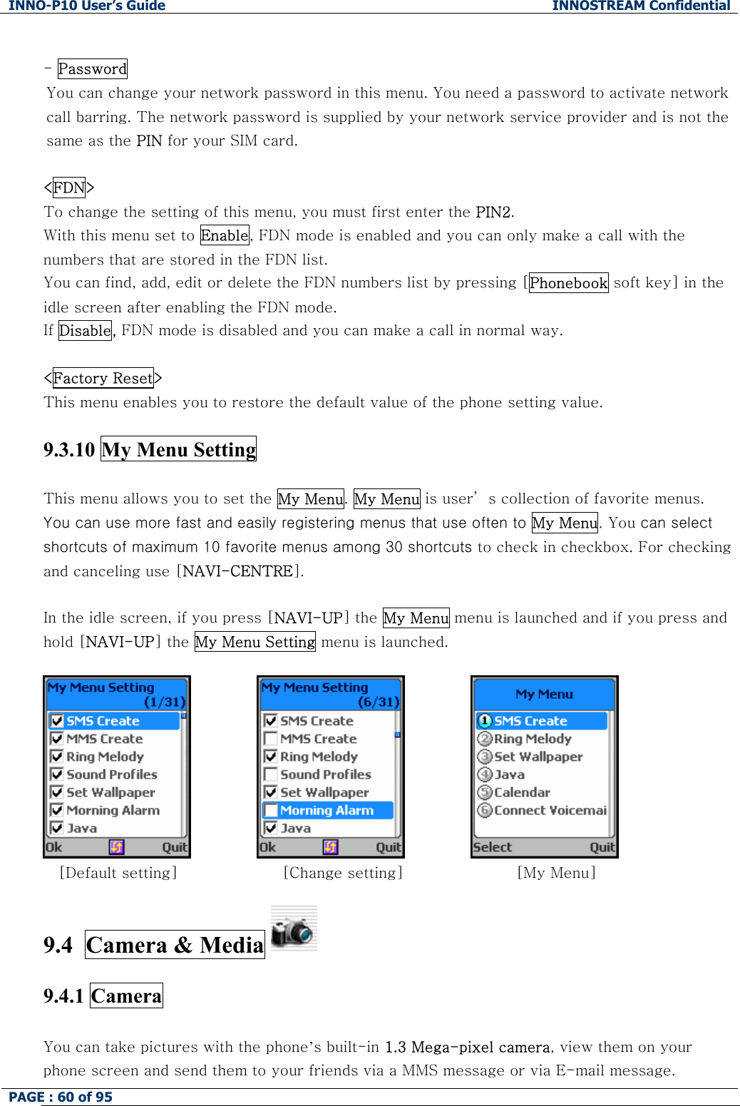 INNO-P10 User&rsquo;s Guide  INNOSTREAM Confidential PAGE : 60 of 95     - Password  You can change your network password in this menu. You need a password to activate network call barring. The network password is supplied by your network service provider and is not the same as the PIN for your SIM card.   <FDN> To change the setting of this menu, you must first enter the PIN2. With this menu set to Enable, FDN mode is enabled and you can only make a call with the numbers that are stored in the FDN list.  You can find, add, edit or delete the FDN numbers list by pressing [Phonebook soft key] in the idle screen after enabling the FDN mode. If Disable, FDN mode is disabled and you can make a call in normal way.  <Factory Reset> This menu enables you to restore the default value of the phone setting value.  9.3.10 My Menu Setting  This menu allows you to set the My Menu. My Menu is user&rsquo; s collection of favorite menus.  You can use more fast and easily registering menus that use often to My Menu. You can select shortcuts of maximum 10 favorite menus among 30 shortcuts to check in checkbox. For checking and canceling use [NAVI-CENTRE].  In the idle screen, if you press [NAVI-UP] the My Menu menu is launched and if you press and hold [NAVI-UP] the My Menu Setting menu is launched.         [Default setting]         [Change setting]             [My Menu]  9.4  Camera &amp; Media    9.4.1 Camera  You can take pictures with the phone&rsquo;s built-in 1.3 Mega-pixel camera, view them on your phone screen and send them to your friends via a MMS message or via E-mail message. 