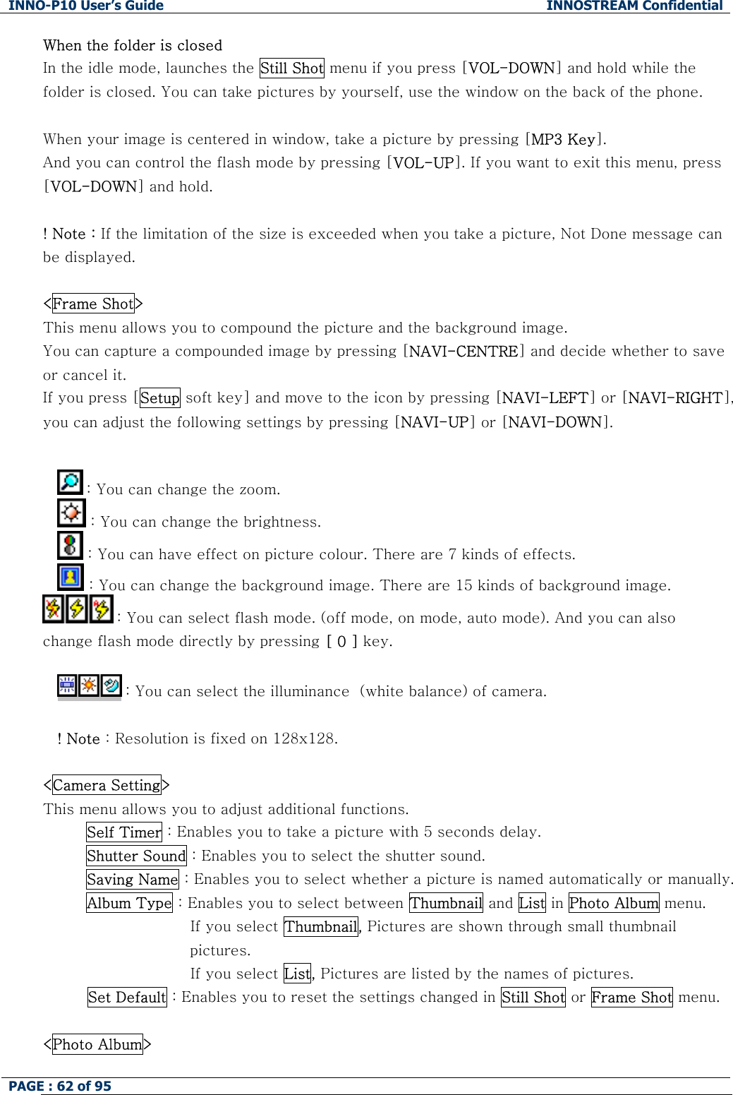 INNO-P10 User&rsquo;s Guide  INNOSTREAM Confidential PAGE : 62 of 95    When the folder is closed In the idle mode, launches the Still Shot menu if you press [VOL-DOWN] and hold while the folder is closed. You can take pictures by yourself, use the window on the back of the phone.  When your image is centered in window, take a picture by pressing [MP3 Key]. And you can control the flash mode by pressing [VOL-UP]. If you want to exit this menu, press [VOL-DOWN] and hold.  ! Note : If the limitation of the size is exceeded when you take a picture, Not Done message can be displayed.  <Frame Shot> This menu allows you to compound the picture and the background image. You can capture a compounded image by pressing [NAVI-CENTRE] and decide whether to save or cancel it. If you press [Setup soft key] and move to the icon by pressing [NAVI-LEFT] or [NAVI-RIGHT], you can adjust the following settings by pressing [NAVI-UP] or [NAVI-DOWN].   : You can change the zoom.  : You can change the brightness.  : You can have effect on picture colour. There are 7 kinds of effects.  : You can change the background image. There are 15 kinds of background image.  : You can select flash mode. (off mode, on mode, auto mode). And you can also change flash mode directly by pressing [ 0 ] key.   : You can select the illuminance  (white balance) of camera.  ! Note : Resolution is fixed on 128x128.  <Camera Setting> This menu allows you to adjust additional functions. Self Timer : Enables you to take a picture with 5 seconds delay. Shutter Sound : Enables you to select the shutter sound. Saving Name : Enables you to select whether a picture is named automatically or manually. Album Type : Enables you to select between Thumbnail and List in Photo Album menu.                      If you select Thumbnail, Pictures are shown through small thumbnail pictures.                      If you select List, Pictures are listed by the names of pictures.          Set Default : Enables you to reset the settings changed in Still Shot or Frame Shot menu.   <Photo Album> 