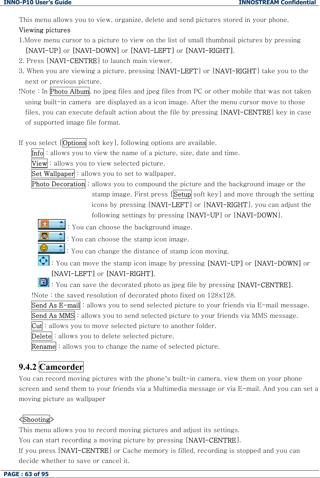 INNO-P10 User&rsquo;s Guide  INNOSTREAM Confidential PAGE : 63 of 95    This menu allows you to view, organize, delete and send pictures stored in your phone. Viewing pictures 1.Move menu cursor to a picture to view on the list of small thumbnail pictures by pressing [NAVI-UP] or [NAVI-DOWN] or [NAVI-LEFT] or [NAVI-RIGHT]. 2. Press [NAVI-CENTRE] to launch main viewer. 3. When you are viewing a picture, pressing [NAVI-LEFT] or [NAVI-RIGHT] take you to the next or previous picture. !Note : In Photo Album, no jpeg files and jpeg files from PC or other mobile that was not taken using built-in camera  are displayed as a icon image. After the menu cursor move to those files, you can execute default action about the file by pressing [NAVI-CENTRE] key in case of supported image file format.  If you select [Options soft key], following options are available. Info : allows you to view the name of a picture, size, date and time. View : allows you to view selected picture. Set Wallpaper : allows you to set to wallpaper. Photo Decoration : allows you to compound the picture and the background image or the stamp image. First press [Setup soft key] and move through the setting icons by pressing [NAVI-LEFT] or [NAVI-RIGHT], you can adjust the following settings by pressing [NAVI-UP] or [NAVI-DOWN].  : You can choose the background image.  : You can choose the stamp icon image.  : You can change the distance of stamp icon moving.  : You can move the stamp icon image by pressing [NAVI-UP] or [NAVI-DOWN] or [NAVI-LEFT] or [NAVI-RIGHT].  : You can save the decorated photo as jpeg file by pressing [NAVI-CENTRE]. !Note : the saved resolution of decorated photo fixed on 128x128. Send As E-mail : allows you to send selected picture to your friends via E-mail message. Send As MMS : allows you to send selected picture to your friends via MMS message. Cut : allows you to move selected picture to another folder. Delete : allows you to delete selected picture. Rename : allows you to change the name of selected picture.  9.4.2 Camcorder You can record moving pictures with the phone&rsquo;s built-in camera, view them on your phone screen and send them to your friends via a Multimedia message or via E-mail. And you can set a moving picture as wallpaper  <Shooting> This menu allows you to record moving pictures and adjust its settings. You can start recording a moving picture by pressing [NAVI-CENTRE]. If you press [NAVI-CENTRE] or Cache memory is filled, recording is stopped and you can decide whether to save or cancel it. 