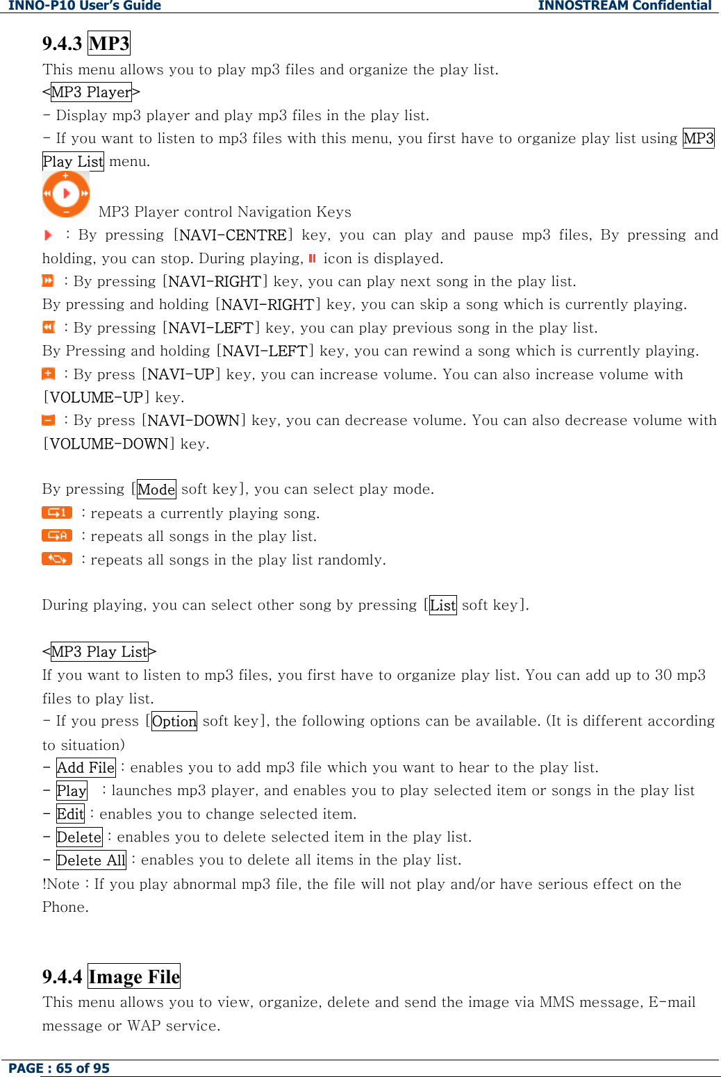 INNO-P10 User&rsquo;s Guide  INNOSTREAM Confidential PAGE : 65 of 95    9.4.3 MP3 This menu allows you to play mp3 files and organize the play list. <MP3 Player> - Display mp3 player and play mp3 files in the play list. - If you want to listen to mp3 files with this menu, you first have to organize play list using MP3 Play List menu.   MP3 Player control Navigation Keys    :  By  pressing  [NAVI-CENTRE]  key,  you  can  play  and  pause  mp3  files,  By  pressing  and holding, you can stop. During playing,   icon is displayed.   : By pressing [NAVI-RIGHT] key, you can play next song in the play list. By pressing and holding [NAVI-RIGHT] key, you can skip a song which is currently playing.   : By pressing [NAVI-LEFT] key, you can play previous song in the play list.  By Pressing and holding [NAVI-LEFT] key, you can rewind a song which is currently playing.   : By press [NAVI-UP] key, you can increase volume. You can also increase volume with [VOLUME-UP] key.   : By press [NAVI-DOWN] key, you can decrease volume. You can also decrease volume with [VOLUME-DOWN] key.  By pressing [Mode soft key], you can select play mode.   : repeats a currently playing song.   : repeats all songs in the play list.   : repeats all songs in the play list randomly.  During playing, you can select other song by pressing [List soft key].  <MP3 Play List> If you want to listen to mp3 files, you first have to organize play list. You can add up to 30 mp3 files to play list.  - If you press [Option soft key], the following options can be available. (It is different according to situation) - Add File : enables you to add mp3 file which you want to hear to the play list. - Play   : launches mp3 player, and enables you to play selected item or songs in the play list - Edit : enables you to change selected item. - Delete : enables you to delete selected item in the play list. - Delete All : enables you to delete all items in the play list. !Note : If you play abnormal mp3 file, the file will not play and/or have serious effect on the Phone.   9.4.4 Image File This menu allows you to view, organize, delete and send the image via MMS message, E-mail message or WAP service.  