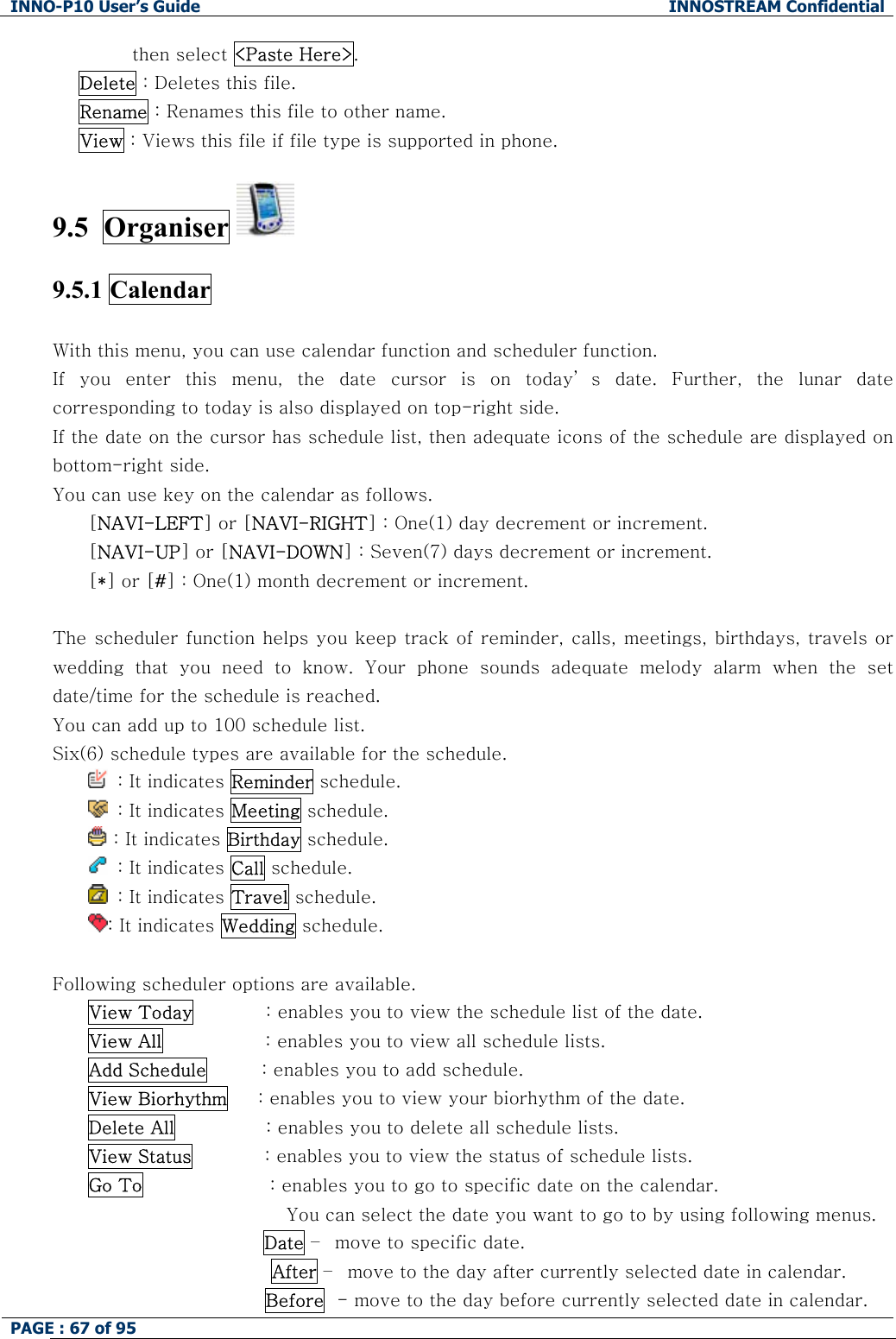 INNO-P10 User&rsquo;s Guide  INNOSTREAM Confidential PAGE : 67 of 95    then select <Paste Here>. Delete : Deletes this file. Rename : Renames this file to other name. View : Views this file if file type is supported in phone.  9.5  Organiser    9.5.1 Calendar    With this menu, you can use calendar function and scheduler function. If  you  enter  this  menu,  the  date  cursor  is  on  today&rsquo; s  date.  Further,  the  lunar  date corresponding to today is also displayed on top-right side. If the date on the cursor has schedule list, then adequate icons of the schedule are displayed on bottom-right side. You can use key on the calendar as follows. [NAVI-LEFT] or [NAVI-RIGHT] : One(1) day decrement or increment. [NAVI-UP] or [NAVI-DOWN] : Seven(7) days decrement or increment. [*] or [#] : One(1) month decrement or increment.  The scheduler function helps you keep track of reminder, calls, meetings, birthdays, travels or wedding  that  you  need  to  know.  Your  phone  sounds  adequate  melody  alarm  when  the  set date/time for the schedule is reached. You can add up to 100 schedule list. Six(6) schedule types are available for the schedule.    : It indicates Reminder schedule.   : It indicates Meeting schedule.  : It indicates Birthday schedule.   : It indicates Call schedule.   : It indicates Travel schedule. : It indicates Wedding schedule.  Following scheduler options are available. View Today            : enables you to view the schedule list of the date. View All                 : enables you to view all schedule lists. Add Schedule         : enables you to add schedule. View Biorhythm     : enables you to view your biorhythm of the date. Delete All               : enables you to delete all schedule lists. View Status            : enables you to view the status of schedule lists. Go To                     : enables you to go to specific date on the calendar.  You can select the date you want to go to by using following menus.  Date &ndash;  move to specific date. After &ndash;  move to the day after currently selected date in calendar. Before  - move to the day before currently selected date in calendar. 