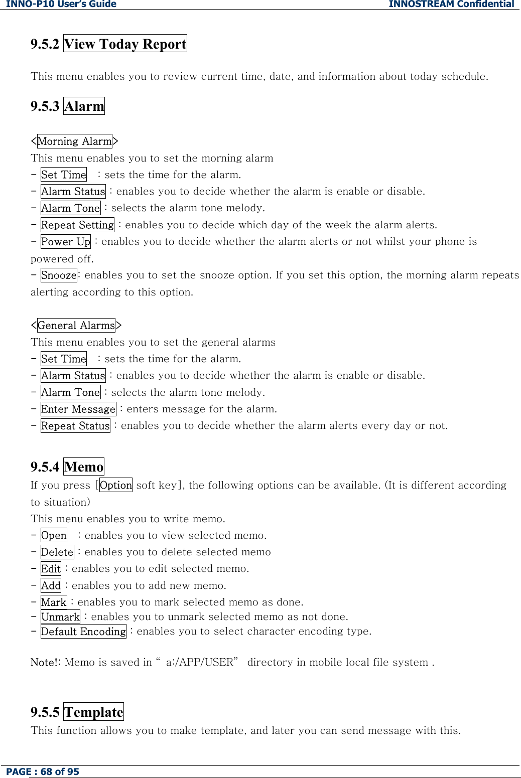 INNO-P10 User&rsquo;s Guide  INNOSTREAM Confidential PAGE : 68 of 95     9.5.2 View Today Report    This menu enables you to review current time, date, and information about today schedule.  9.5.3 Alarm  <Morning Alarm> This menu enables you to set the morning alarm  - Set Time   : sets the time for the alarm. - Alarm Status : enables you to decide whether the alarm is enable or disable. - Alarm Tone : selects the alarm tone melody. - Repeat Setting : enables you to decide which day of the week the alarm alerts. - Power Up : enables you to decide whether the alarm alerts or not whilst your phone is powered off. - Snooze: enables you to set the snooze option. If you set this option, the morning alarm repeats alerting according to this option.  <General Alarms> This menu enables you to set the general alarms  - Set Time   : sets the time for the alarm. - Alarm Status : enables you to decide whether the alarm is enable or disable. - Alarm Tone : selects the alarm tone melody. - Enter Message : enters message for the alarm. - Repeat Status : enables you to decide whether the alarm alerts every day or not.   9.5.4 Memo If you press [Option soft key], the following options can be available. (It is different according to situation) This menu enables you to write memo. - Open   : enables you to view selected memo. - Delete : enables you to delete selected memo - Edit : enables you to edit selected memo. - Add : enables you to add new memo. - Mark : enables you to mark selected memo as done. - Unmark : enables you to unmark selected memo as not done. - Default Encoding : enables you to select character encoding type.  Note!: Memo is saved in &ldquo; a:/APP/USER&rdquo;  directory in mobile local file system .    9.5.5 Template This function allows you to make template, and later you can send message with this.  