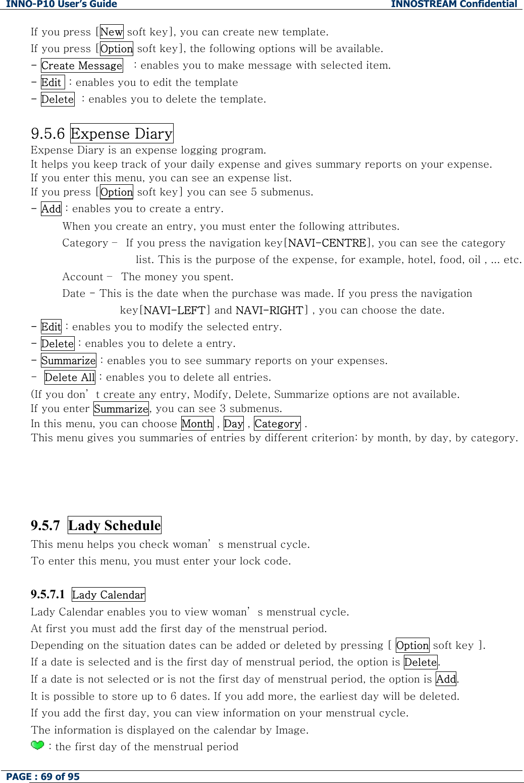 INNO-P10 User&rsquo;s Guide  INNOSTREAM Confidential PAGE : 69 of 95    If you press [New soft key], you can create new template. If you press [Option soft key], the following options will be available. - Create Message   : enables you to make message with selected item. - Edit  : enables you to edit the template - Delete  : enables you to delete the template.  9.5.6 Expense Diary Expense Diary is an expense logging program. It helps you keep track of your daily expense and gives summary reports on your expense. If you enter this menu, you can see an expense list. If you press [Option soft key] you can see 5 submenus. - Add : enables you to create a entry.          When you create an entry, you must enter the following attributes.          Category &ndash;  If you press the navigation key[NAVI-CENTRE], you can see the category list. This is the purpose of the expense, for example, hotel, food, oil , ... etc.          Account &ndash;  The money you spent.          Date - This is the date when the purchase was made. If you press the navigation key[NAVI-LEFT] and NAVI-RIGHT] , you can choose the date. - Edit : enables you to modify the selected entry.  - Delete : enables you to delete a entry. - Summarize : enables you to see summary reports on your expenses. -  Delete All : enables you to delete all entries. (If you don&rsquo; t create any entry, Modify, Delete, Summarize options are not available. If you enter Summarize, you can see 3 submenus. In this menu, you can choose Month , Day , Category . This menu gives you summaries of entries by different criterion: by month, by day, by category.    9.5.7  Lady Schedule This menu helps you check woman&rsquo; s menstrual cycle. To enter this menu, you must enter your lock code.  9.5.7.1  Lady Calendar  Lady Calendar enables you to view woman&rsquo; s menstrual cycle. At first you must add the first day of the menstrual period. Depending on the situation dates can be added or deleted by pressing [ Option soft key ]. If a date is selected and is the first day of menstrual period, the option is Delete. If a date is not selected or is not the first day of menstrual period, the option is Add. It is possible to store up to 6 dates. If you add more, the earliest day will be deleted. If you add the first day, you can view information on your menstrual cycle. The information is displayed on the calendar by Image.  : the first day of the menstrual period 