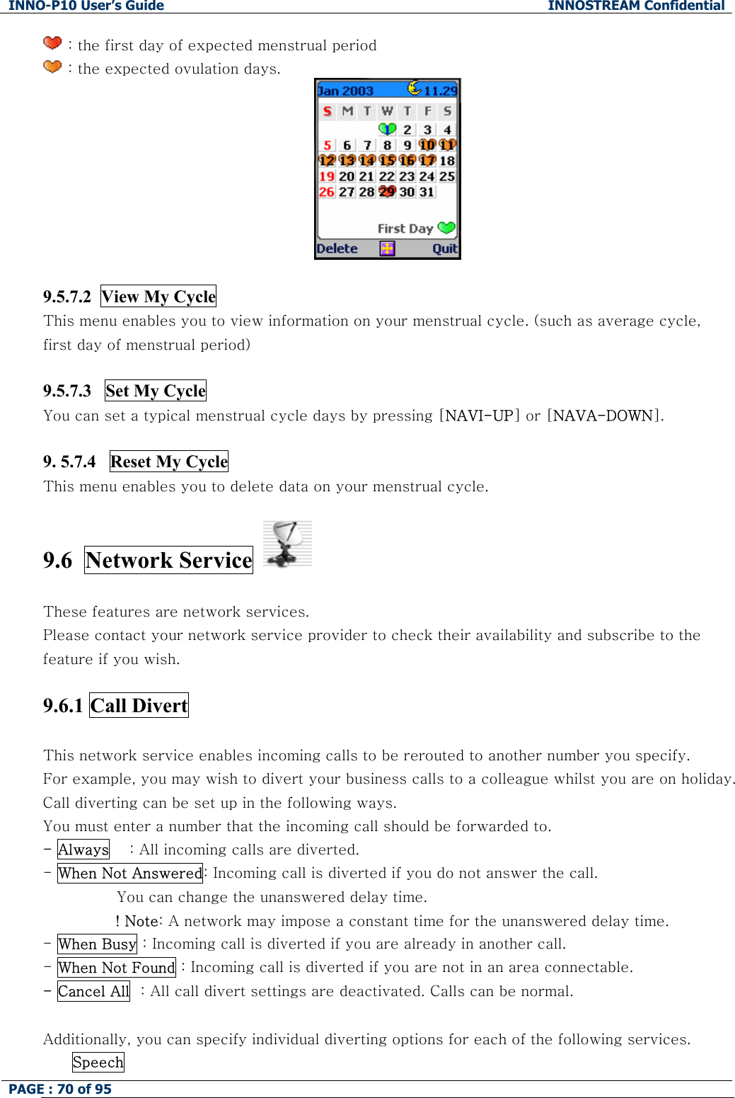 INNO-P10 User&rsquo;s Guide  INNOSTREAM Confidential PAGE : 70 of 95     : the first day of expected menstrual period   : the expected ovulation days.   9.5.7.2  View My Cycle This menu enables you to view information on your menstrual cycle. (such as average cycle, first day of menstrual period)  9.5.7.3   Set My Cycle  You can set a typical menstrual cycle days by pressing [NAVI-UP] or [NAVA-DOWN].  9. 5.7.4   Reset My Cycle This menu enables you to delete data on your menstrual cycle.  9.6  Network Service     These features are network services. Please contact your network service provider to check their availability and subscribe to the feature if you wish.  9.6.1 Call Divert    This network service enables incoming calls to be rerouted to another number you specify. For example, you may wish to divert your business calls to a colleague whilst you are on holiday. Call diverting can be set up in the following ways. You must enter a number that the incoming call should be forwarded to. - Always    : All incoming calls are diverted. - When Not Answered: Incoming call is diverted if you do not answer the call.  You can change the unanswered delay time. ! Note: A network may impose a constant time for the unanswered delay time. - When Busy : Incoming call is diverted if you are already in another call. - When Not Found : Incoming call is diverted if you are not in an area connectable. - Cancel All  : All call divert settings are deactivated. Calls can be normal.  Additionally, you can specify individual diverting options for each of the following services.  Speech  